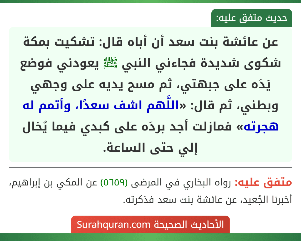 عن عائشة بنت سعد أن أباه قال: تشكيت بمكة شكوى شديدة فجاءني النبي ﷺ يعودني فوضع يَدَه على جبهتي، ثم مسح يديه على وجهي وبطني، ثم قال: «اللَّهم اشف سعدًا، وأتمم له هجرته» فمازلت أجد بردَه على كبدي فيما يُخال إلي حتى الساعة.