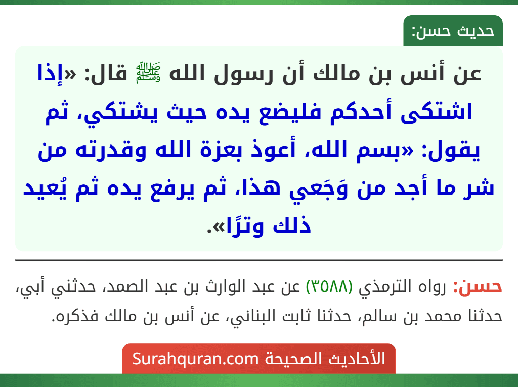 عن أنس بن مالك أن رسول الله ﷺ قال: «إذا اشتكى أحدكم فليضع يده حيث يشتكي، ثم يقول: «بسم الله، أعوذ بعزة الله وقدرته من شر ما أجد من وَجَعي هذا، ثم يرفع يده ثم يُعيد ذلك وترًا».