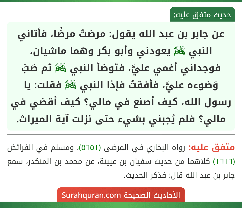 عن جابر بن عبد الله يقول: مرضتُ مرضًا، فأتاني النبي ﷺ يعودني وأبو بكر وهما ماشيان، فوجداني أغمي عليَّ، فتوضأ النبي ﷺ ثم صَبَّ وَضوءه عليَّ، فأفقتُ فإذا النبي ﷺ فقلت: يا رسول الله، كيف أصنع في مالي؟ كيف أقضي في مالي؟ فلم يُجبني بشيء حتى نزلت آية الميراث. عن جابر بن عبد الله يقول: مرضتُ مرضًا، فأتاني النبي ﷺ يعودني وأبو بكر وهما ماشيان، فوجداني أغمي عليَّ، فتوضأ النبي ﷺ ثم صَبَّ وَضوءه عليَّ، فأفقتُ فإذا النبي ﷺ فقلت: يا رسول الله، كيف أصنع في مالي؟ كيف أقضي في مالي؟ فلم يُجبني بشيء حتى نزلت آية الميراث.