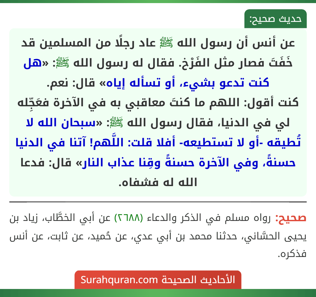 عن أنس أن رسول الله ﷺ عاد رجلًا من المسلمين قد خَفَتَ فصار مثل الفَرْخ. فقال له رسول الله ﷺ: «هل كنت تدعو بشيء، أو تسأله إياه» قال: نعم.
كنت أقول: اللهم ما كنتَ معاقبي به في الآخرة فعَجِّله لي في الدنيا، فقال رسول الله ﷺ: «سبحان الله لا تُطيقه -أو لا تستطيعه- أفلا قلت: اللَّهم! آتنا في الدنيا حسنةً، وفي الآخرة حسنةً وقِنا عذاب النار» قال: فدعا الله له فشفاه.