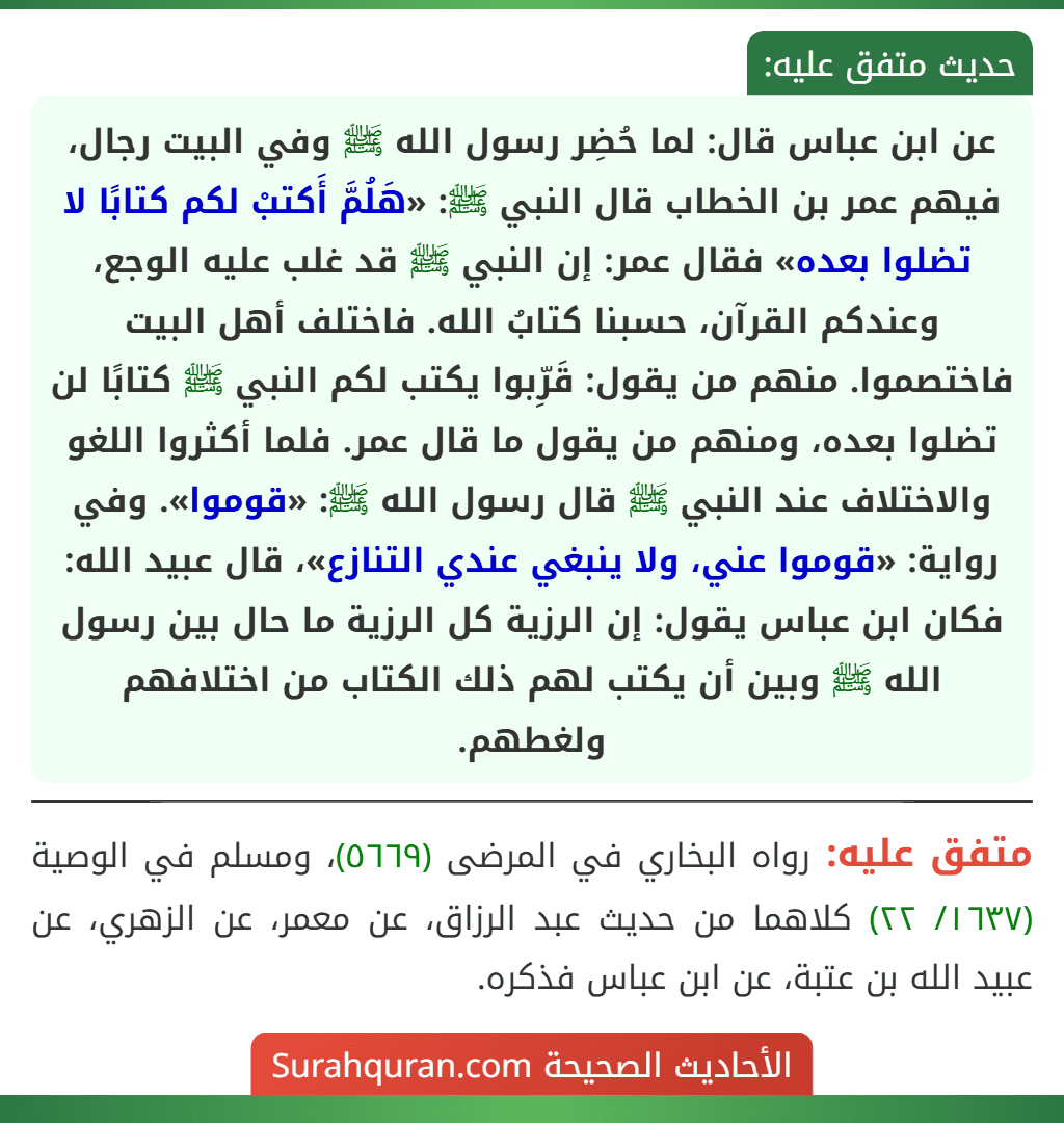 عن ابن عباس قال: لما حُضِر رسول الله ﷺ وفي البيت رجال، فيهم عمر بن الخطاب قال النبي ﷺ: «هَلُمَّ أَكتبْ لكم كتابًا لا تضلوا بعده» فقال عمر: إن النبي ﷺ قد غلب عليه الوجع، وعندكم القرآن، حسبنا كتابُ الله. فاختلف أهل البيت فاختصموا. منهم من يقول: قَرِّبوا يكتب لكم النبي ﷺ كتابًا لن تضلوا بعده، ومنهم من يقول ما قال عمر. فلما أكثروا اللغو والاختلاف عند النبي ﷺ قال رسول الله ﷺ: «قوموا». وفي رواية: «قوموا عني، ولا ينبغي عندي التنازع»، قال عبيد الله: فكان ابن عباس يقول: إن الرزية كل الرزية ما حال بين رسول الله ﷺ وبين أن يكتب لهم ذلك الكتاب من اختلافهم ولغطهم.
