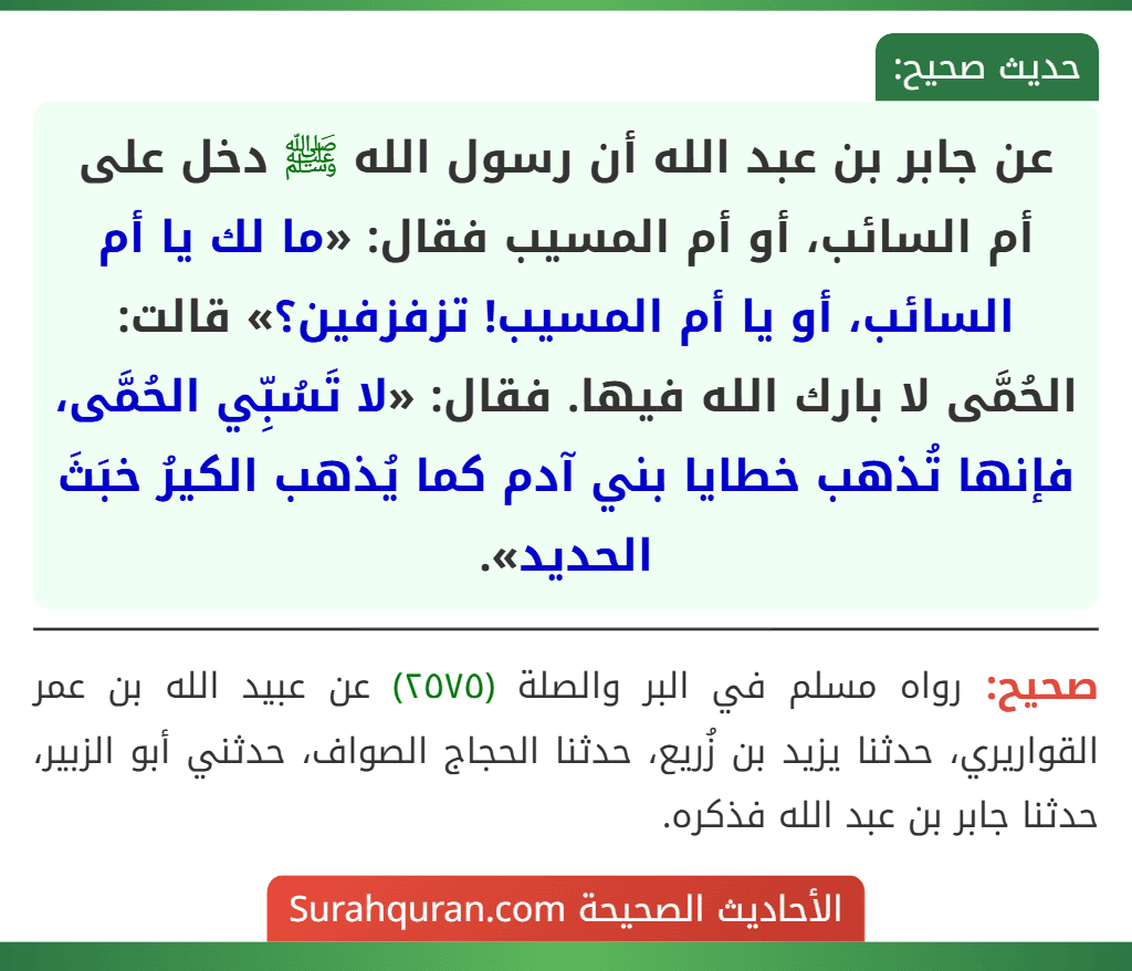 عن جابر بن عبد الله أن رسول الله ﷺ دخل على أم السائب، أو أم المسيب فقال: «ما لك يا أم السائب، أو يا أم المسيب! تزفزفين؟» قالت: الحُمَّى لا بارك الله فيها. فقال: «لا تَسُبِّي الحُمَّى، فإنها تُذهب خطايا بني آدم كما يُذهب الكيرُ خبَثَ الحديد».