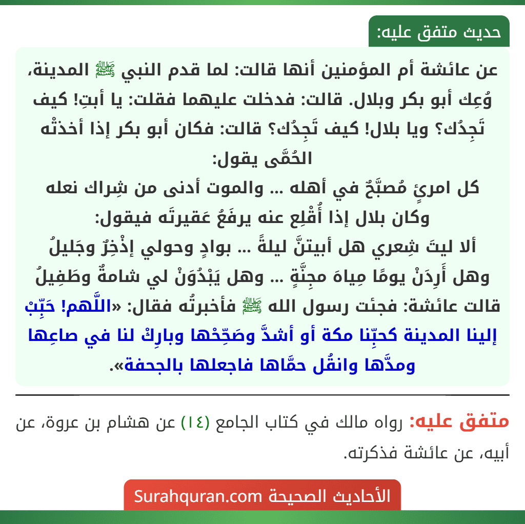 عن عائشة أم المؤمنين أنها قالت: لما قدم النبي ﷺ المدينة، وُعِك أبو بكر وبلال. قالت: فدخلت عليهما فقلت: يا أبتِ! كيف تَجِدُك؟ ويا بلال! كيف تَجِدُك؟ قالت: فكان أبو بكر إذا أخذتْه الحُمَّى يقول:
كل امرئٍ مُصبَّحٌ في أهله ... والموت أدنى من شِراك نعله
وكان بلال إذا أُقْلِع عنه يرفَعُ عَقيرتَه فيقول:
ألا ليتَ شِعري هل أبيتنَّ ليلةً ... بوادٍ وحولي إذْخِرٌ وجَليلُ
وهل أَرِدَنْ يومًا مِياهَ مجِنَّةٍ ... وهل يَبْدُوَنْ لي شامةٌ وطَفِيلُ
قالت عائشة: فجئت رسول الله ﷺ فأخبرتُه فقال: «اللَّهم! حَبِّبْ إلينا المدينة كحبِّنا مكة أو أشدَّ وصَحِّحْها وبارِكْ لنا في صاعِها ومدَّها وانقُل حمَّاها فاجعلها بالجحفة». عن عائشة أم المؤمنين أنها قالت: لما قدم النبي ﷺ المدينة، وُعِك أبو بكر وبلال. قالت: فدخلت عليهما فقلت: يا أبتِ! كيف تَجِدُك؟ ويا بلال! كيف تَجِدُك؟ قالت: فكان أبو بكر إذا أخذتْه الحُمَّى يقول:
كل امرئٍ مُصبَّحٌ في أهله ... والموت أدنى من شِراك نعله
وكان بلال إذا أُقْلِع عنه يرفَعُ عَقيرتَه فيقول:
ألا ليتَ شِعري هل أبيتنَّ ليلةً ... بوادٍ وحولي إذْخِرٌ وجَليلُ
وهل أَرِدَنْ يومًا مِياهَ مجِنَّةٍ ... وهل يَبْدُوَنْ لي شامةٌ وطَفِيلُ
قالت عائشة: فجئت رسول الله ﷺ فأخبرتُه فقال: «اللَّهم! حَبِّبْ إلينا المدينة كحبِّنا مكة أو أشدَّ وصَحِّحْها وبارِكْ لنا في صاعِها ومدَّها وانقُل حمَّاها فاجعلها بالجحفة».