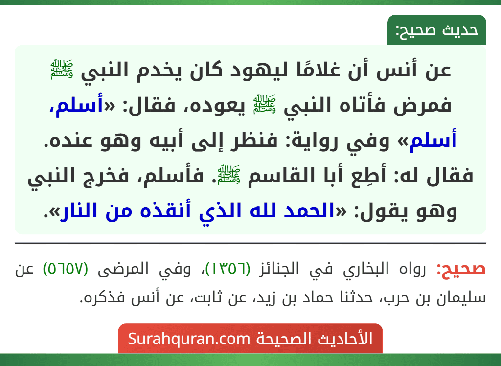 عن أنس أن غلامًا ليهود كان يخدم النبي ﷺ فمرض فأتاه النبي ﷺ يعوده، فقال: «أسلم، أسلم» وفي رواية: فنظر إلى أبيه وهو عنده. فقال له: أطِع أبا القاسم ﷺ. فأسلم، فخرج النبي وهو يقول: «الحمد لله الذي أنقذه من النار».