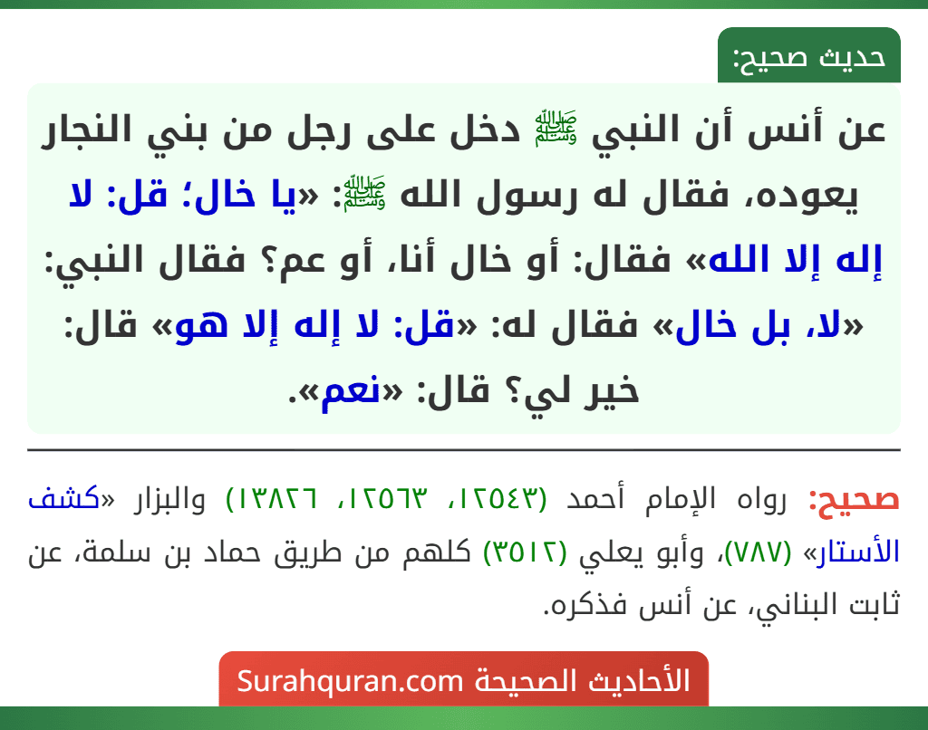 عن أنس أن النبي ﷺ دخل على رجل من بني النجار يعوده، فقال له رسول الله ﷺ: «يا خال؛ قل: لا إله إلا الله» فقال: أو خال أنا، أو عم؟ فقال النبي: «لا، بل خال» فقال له: «قل: لا إله إلا هو» قال: خير لي؟ قال: «نعم».