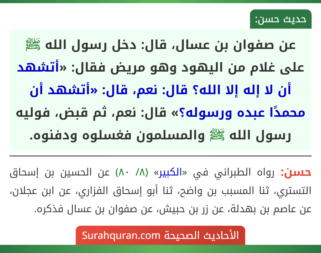 عن صفوان بن عسال، قال: دخل رسول الله ﷺ على غلام من اليهود وهو مريض فقال: «أتشهد أن لا إله إلا الله؟ قال: نعم، قال: «أتشهد أن محمدًا عبده ورسوله؟» قال: نعم، ثم قبض، فوليه رسول الله ﷺ والمسلمون فغسلوه ودفنوه. عن صفوان بن عسال، قال: دخل رسول الله ﷺ على غلام من اليهود وهو مريض فقال: «أتشهد أن لا إله إلا الله؟ قال: نعم، قال: «أتشهد أن محمدًا عبده ورسوله؟» قال: نعم، ثم قبض، فوليه رسول الله ﷺ والمسلمون فغسلوه ودفنوه.