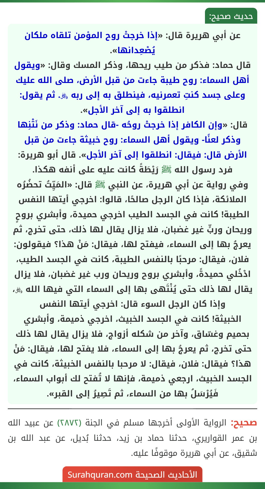 عن أبي هريرة قال: «إذا خرجتْ روح المؤمن تلقاه ملكان يُصْعِدانها».
قال حماد: فذكر من طيب ريحها، وذكر المسك وقال: «ويقول أهل السماء: روح طيبة جاءت من قبل الأرض، صلى الله عليك وعلى جسد كنتِ تعمرنيه، فينطلق به إلى ربه ﷿. ثم يقول: انطلقوا به إلى آخر الأجل».
قال: «وإن الكافر إذا خرجتْ روحُه -قال حماد: وذكر من نَتْنِها وذكر لعنًا- ويقول أهل السماء: روح خبيثة جاءت من قبل الأرض قال: فيقال: انطلقوا إلى آخر الأجل». قال أبو هريرة: فرد رسول الله ﷺ رَيْطَةً كانت عليه على أنفه هكذا.
وفي رواية عن أبي هريرة، عن النبي ﷺ قال: «المَيِّتُ تحضُرُه الملائكة، فإذا كان الرجل صالحًا، قالوا: اخرجي أيتها النفس الطيبة! كانت في الجسد الطيب اخرجي حميدة، وأبشري بروحٍ وريحان وربٍّ غير غضبان، فلا يزال يقال لها ذلك، حتى تخرج، ثم يعرجُ بها إلى السماء، فيفتح لها، فيقال: مَنْ هذا؟ فيقولون: فلان، فيقال: مرحبًا بالنفس الطيبة، كانت في الجسد الطيب، ادْخُلي حميدةً، وأبشري بروح وريحان ورب غير غضبان، فلا يزال يقال لها ذلك حتى يُنْتَهى بها إلى السماء التي فيها الله ﷿، وإذا كان الرجل السوء قال: اخرجي أيتها النفس
الخبيثة! كانت في الجسد الخبيث، اخرجي ذميمة، وأبشري بحميم وغسّاق، وآخر من شكله أزواج، فلا يزال يقال لها ذلك حتى تخرج، ثم يعرجُ بها إلى السماء، فلا يفتح لها، فيقال: مَنْ هذا؟ فيقال: فلان، فيقال: لا مرحبا بالنفس الخبيثة، كانت في الجسد الخبيث، ارجعي ذميمة، فإنها لا تُفتح لك أبواب السماء، فَيُرْسَلُ بها من السماء، ثم تَصِيرُ إلى القبر». عن أبي هريرة قال: «إذا خرجتْ روح المؤمن تلقاه ملكان يُصْعِدانها».
قال حماد: فذكر من طيب ريحها، وذكر المسك وقال: «ويقول أهل السماء: روح طيبة جاءت من قبل الأرض، صلى الله عليك وعلى جسد كنتِ تعمرنيه، فينطلق به إلى ربه ﷿. ثم يقول: انطلقوا به إلى آخر الأجل».
قال: «وإن الكافر إذا خرجتْ روحُه -قال حماد: وذكر من نَتْنِها وذكر لعنًا- ويقول أهل السماء: روح خبيثة جاءت من قبل الأرض قال: فيقال: انطلقوا إلى آخر الأجل». قال أبو هريرة: فرد رسول الله ﷺ رَيْطَةً كانت عليه على أنفه هكذا.
وفي رواية عن أبي هريرة، عن النبي ﷺ قال: «المَيِّتُ تحضُرُه الملائكة، فإذا كان الرجل صالحًا، قالوا: اخرجي أيتها النفس الطيبة! كانت في الجسد الطيب اخرجي حميدة، وأبشري بروحٍ وريحان وربٍّ غير غضبان، فلا يزال يقال لها ذلك، حتى تخرج، ثم يعرجُ بها إلى السماء، فيفتح لها، فيقال: مَنْ هذا؟ فيقولون: فلان، فيقال: مرحبًا بالنفس الطيبة، كانت في الجسد الطيب، ادْخُلي حميدةً، وأبشري بروح وريحان ورب غير غضبان، فلا يزال يقال لها ذلك حتى يُنْتَهى بها إلى السماء التي فيها الله ﷿، وإذا كان الرجل السوء قال: اخرجي أيتها النفس
الخبيثة! كانت في الجسد الخبيث، اخرجي ذميمة، وأبشري بحميم وغسّاق، وآخر من شكله أزواج، فلا يزال يقال لها ذلك حتى تخرج، ثم يعرجُ بها إلى السماء، فلا يفتح لها، فيقال: مَنْ هذا؟ فيقال: فلان، فيقال: لا مرحبا بالنفس الخبيثة، كانت في الجسد الخبيث، ارجعي ذميمة، فإنها لا تُفتح لك أبواب السماء، فَيُرْسَلُ بها من السماء، ثم تَصِيرُ إلى القبر».