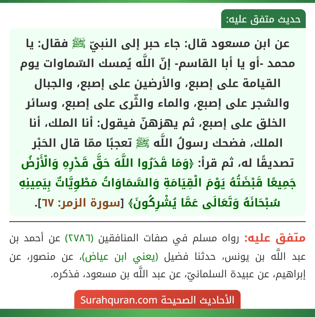 عن ابن مسعود قال: جاء حبر إلى النبيّ ﷺ فقال: يا محمد -أو يا أبا القاسم- إنّ اللَّه يُمسك السّماوات يوم القيامة على إصبع، والأرضين على إصبع، والجبال والشجر على إصبع، والماء والثّرى على إصبع، وسائر الخلق على إصبع، ثم يهزهنّ فيقول: أنا الملك، أنا الملك، فضحك رسولُ اللَّه ﷺ تعجبًا ممّا قال الحَبْر تصديقًا له، ثم قرأ: ﴿وَمَا قَدَرُوا اللَّهَ حَقَّ قَدْرِهِ وَالْأَرْضُ جَمِيعًا قَبْضَتُهُ يَوْمَ الْقِيَامَةِ وَالسَّمَاوَاتُ مَطْوِيَّاتٌ بِيَمِينِهِ سُبْحَانَهُ وَتَعَالَى عَمَّا يُشْرِكُونَ﴾ [سورة الزمر: ٦٧].