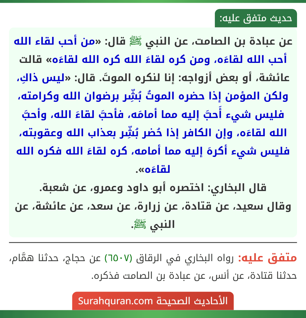 عن عبادة بن الصامت، عن النبي ﷺ قال: «من أحب لقاء الله أحب الله لقاءَه، ومن كره لقاءَ الله كره الله لقاءَه» قالت عائشة، أو بعض أزواجه: إنا لنكره الموتَ. قال: «ليس ذاكِ، ولكن المؤمن إذا حضره الموتُ بُشِّر برضوان الله وكرامته، فليس شيء أَحبَّ إليه مما أمامَه، فأحبَّ لقاءَ الله، وأحبَّ الله لقاءَه، وإن الكافر إذا حُضر بُشِّر بعذاب الله وعقوبته، فليس شيء أكرهَ إليه مما أمامه، كره لقاءَ الله فكره الله لقاءَه».
قال البخاري: اختصره أبو داود وعمرو، عن شعبة.
وقال سعيد، عن قتادة، عن زرارة، عن سعد، عن عائشة، عن النبي ﷺ.
