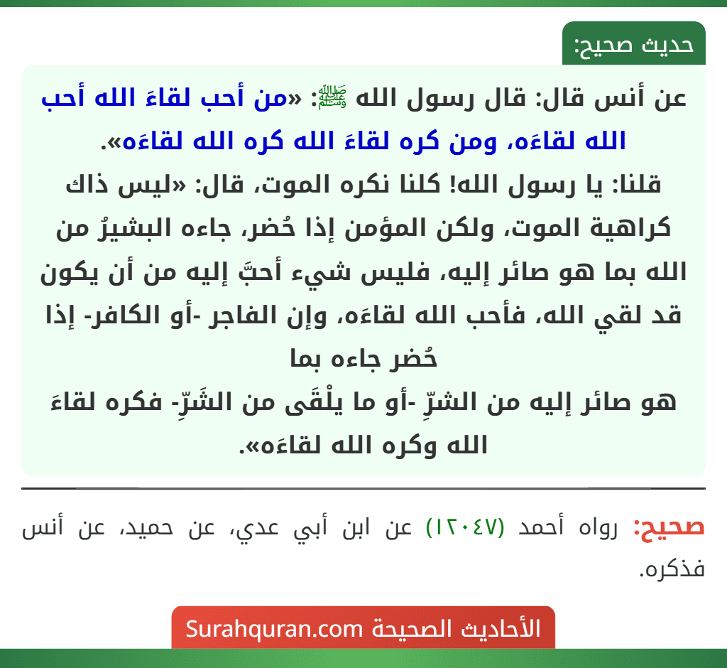 عن أنس قال: قال رسول الله ﷺ: «من أحب لقاءَ الله أحب الله لقاءَه، ومن كره لقاءَ الله كره الله لقاءَه».
قلنا: يا رسول الله! كلنا نكره الموت، قال: «ليس ذاك كراهية الموت، ولكن المؤمن إذا حُضر، جاءه البشيرُ من الله بما هو صائر إليه، فليس شيء أحبَّ إليه من أن يكون قد لقي الله، فأحب الله لقاءَه، وإن الفاجر -أو الكافر- إذا حُضر جاءه بما هو صائر إليه من الشرِّ -أو ما يلْقَى من الشَرِّ- فكره لقاءَ الله وكره الله لقاءَه».