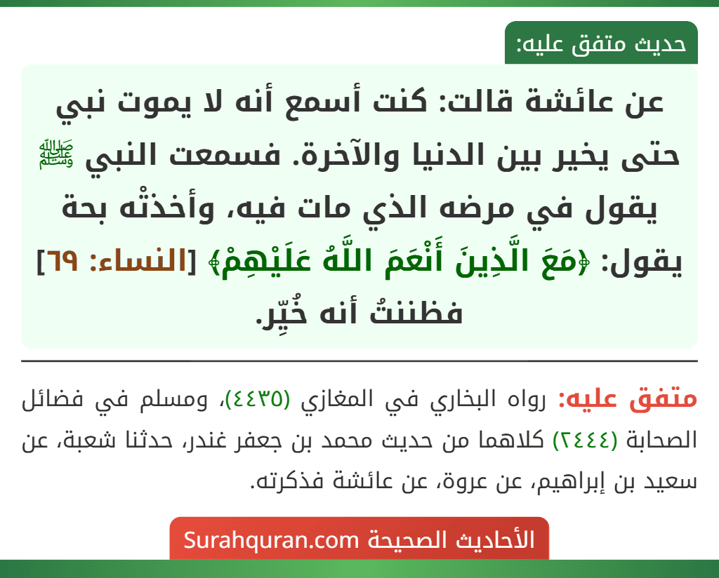 عن عائشة قالت: كنت أسمع أنه لا يموت نبي حتى يخير بين الدنيا والآخرة. فسمعت النبي ﷺ يقول في مرضه الذي مات فيه، وأخذتْه بحة يقول: ﴿مَعَ الَّذِينَ أَنْعَمَ اللَّهُ عَلَيْهِمْ﴾ [النساء: ٦٩] فظننتُ أنه خُيِّر.