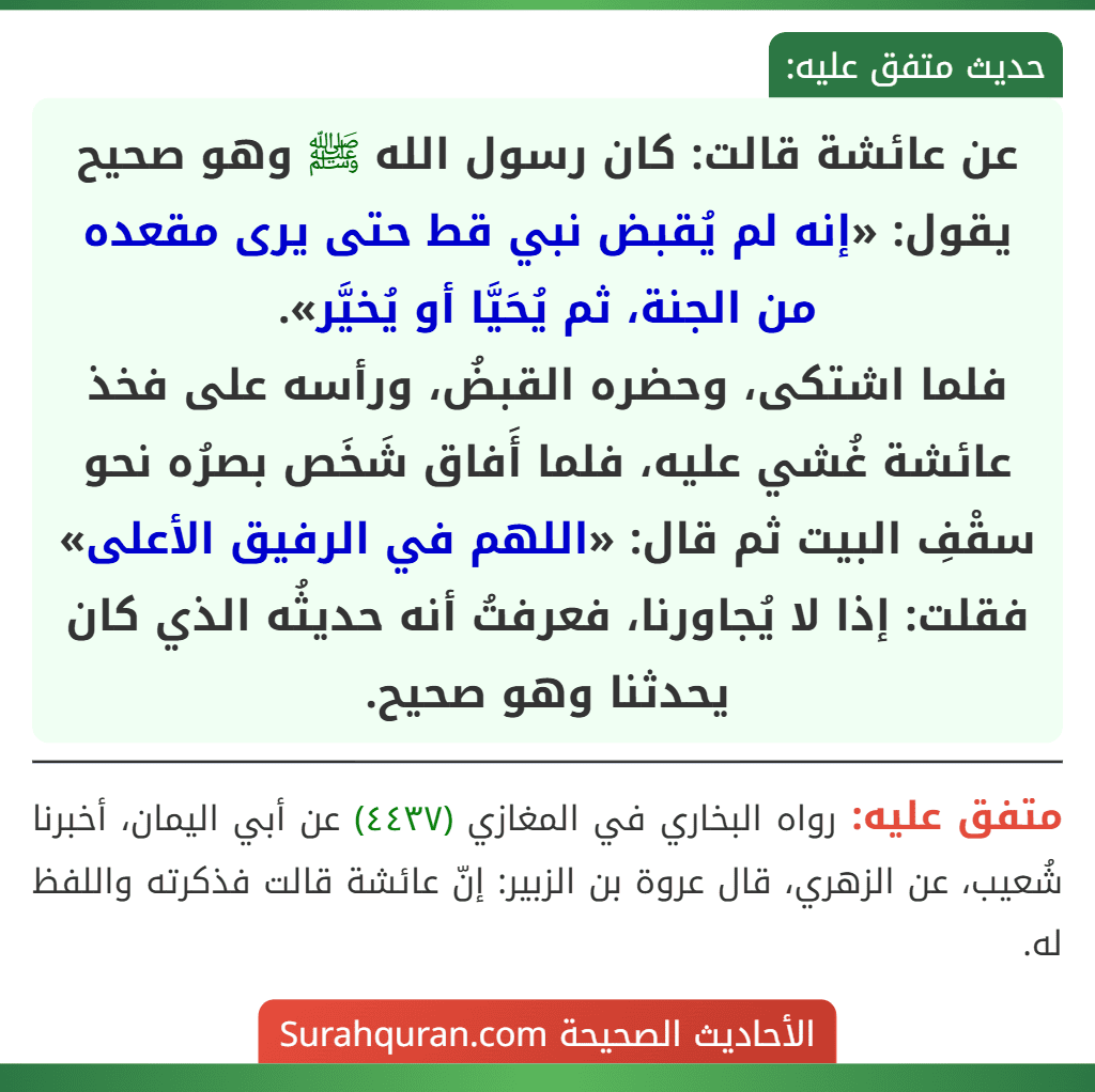 عن عائشة قالت: كان رسول الله ﷺ وهو صحيح يقول: «إنه لم يُقبض نبي قط حتى يرى مقعده من الجنة، ثم يُحَيَّا أو يُخيَّر».
فلما اشتكى، وحضره القبضُ، ورأسه على فخذ عائشة غُشي عليه، فلما أَفاق شَخَص بصرُه نحو سقْفِ البيت ثم قال: «اللهم في الرفيق الأعلى» فقلت: إذا لا يُجاورنا، فعرفتُ أنه حديثُه الذي كان يحدثنا وهو صحيح.