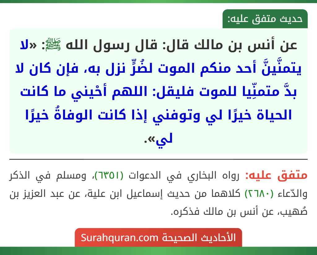 عن أنس بن مالك قال: قال رسول الله ﷺ: «لا يتمنَّينَّ أحد منكم الموت لضُرٍّ نزل به، فإن كان لا بدَّ متمنِّيا للموت فليقل: اللهم أحْيني ما كانت الحياة خيرًا لي وتوفني إذا كانت الوفاةُ خيرًا لي». عن أنس بن مالك قال: قال رسول الله ﷺ: «لا يتمنَّينَّ أحد منكم الموت لضُرٍّ نزل به، فإن كان لا بدَّ متمنِّيا للموت فليقل: اللهم أحْيني ما كانت الحياة خيرًا لي وتوفني إذا كانت الوفاةُ خيرًا لي».