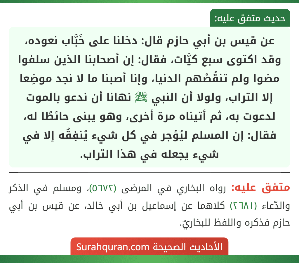 عن قيس بن أبي حازم قال: دخلنا على خَبَّاب نعوده، وقد اكتوى سبع كيَّات، فقال: إن أصحابنا الذين سلفوا مضوا ولم تنقُصْهم الدنيا، وإنا أصبنا ما لا نجد موضِعا إلا التراب، ولولا أن النبي ﷺ نهانا أن ندعو بالموت لدعوت به، ثم أتيناه مرة أخرى، وهو يبنى حائطًا له، فقال: إن المسلم ليُؤجر في كل شيء يُنفِقُه إلا في شيء يجعله في هذا التراب. عن قيس بن أبي حازم قال: دخلنا على خَبَّاب نعوده، وقد اكتوى سبع كيَّات، فقال: إن أصحابنا الذين سلفوا مضوا ولم تنقُصْهم الدنيا، وإنا أصبنا ما لا نجد موضِعا إلا التراب، ولولا أن النبي ﷺ نهانا أن ندعو بالموت لدعوت به، ثم أتيناه مرة أخرى، وهو يبنى حائطًا له، فقال: إن المسلم ليُؤجر في كل شيء يُنفِقُه إلا في شيء يجعله في هذا التراب.