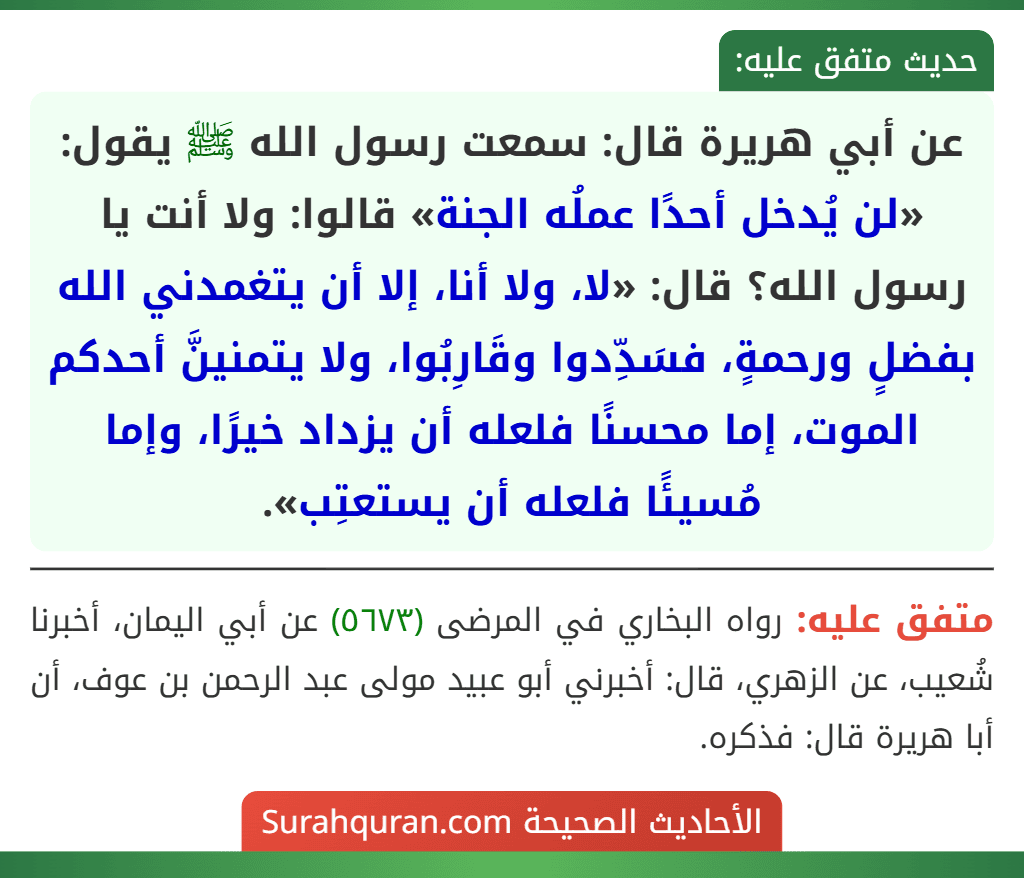 عن أبي هريرة قال: سمعت رسول الله ﷺ يقول: «لن يُدخل أحدًا عملُه الجنة» قالوا: ولا أنت يا رسول الله؟ قال: «لا، ولا أنا، إلا أن يتغمدني الله بفضلٍ ورحمةٍ، فسَدِّدوا وقَارِبُوا، ولا يتمنينَّ أحدكم الموت، إما محسنًا فلعله أن يزداد خيرًا، وإما مُسيئًا فلعله أن يستعتِب».