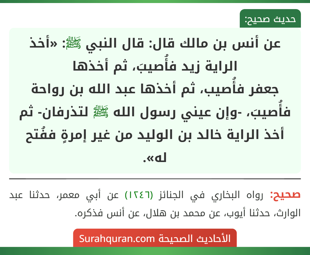 عن أنس بن مالك قال: قال النبي ﷺ: «أخذ الراية زيد فأُصيبَ، ثم أخذها
جعفر فأُصيب، ثم أخذها عبد الله بن رواحة فأُصيبَ، -وإن عيني رسول الله ﷺ لتذرفان- ثم أخذ الراية خالد بن الوليد من غير إمرةٍ ففُتح له».