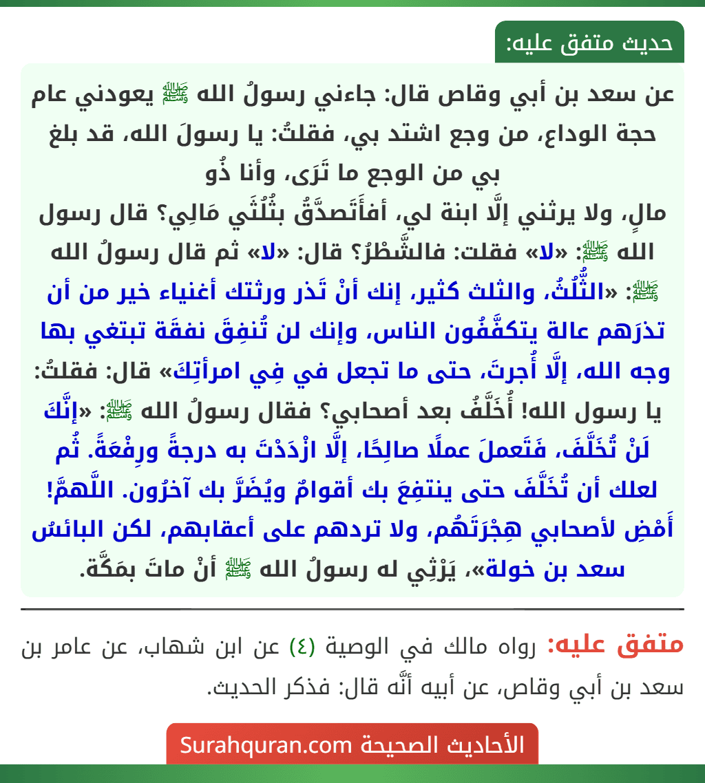 عن سعد بن أبي وقاص قال: جاءني رسولُ الله ﷺ يعودني عام حجة الوداع، من وجع اشتد بي، فقلتُ: يا رسولَ الله، قد بلغ بي من الوجع ما تَرَى، وأنا ذُو
مالٍ، ولا يرثني إلَّا ابنة لي، أفأَتَصدَّقُ بثُلُثَي مَالِي؟ قال رسول الله ﷺ: «لا» فقلت: فالشَّطْرُ؟ قال: «لا» ثم قال رسولُ الله ﷺ: «الثُّلُثُ، والثلث كثير، إنك أنْ تَذر ورثتك أغنياء خير من أن تذرَهم عالة يتكفَّفُون الناس، وإنك لن تُنفِقَ نفقَة تبتغي بها وجه الله، إلَّا أُجرتَ، حتى ما تجعل في فِي امرأتِكَ» قال: فقلتُ: يا رسول الله! أُخَلَّفُ بعد أصحابي؟ فقال رسولُ الله ﷺ: «إنَّكَ لَنْ تُخَلَّفَ، فَتَعملَ عملًا صالِحًا، إلَّا ازْدَدْتَ به درجةً ورِفْعَةً. ثُم لعلك أن تُخَلَّفَ حتى ينتفِعَ بك أقوامٌ ويُضَرَّ بك آخرُون. اللَّهمَّ! أَمْضِ لأصحابي هِجْرَتَهُم، ولا تردهم على أعقابهم، لكن البائسُ سعد بن خولة»، يَرْثِي له رسولُ الله ﷺ أنْ ماتَ بمَكَّة.