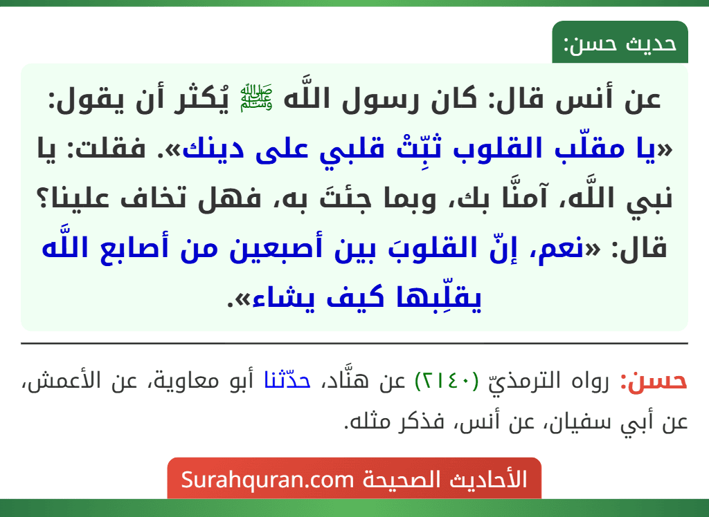 عن أنس قال: كان رسول اللَّه ﷺ يُكثر أن يقول: «يا مقلّب القلوب ثبِّتْ قلبي على دينك». فقلت: يا نبي اللَّه، آمنَّا بك، وبما جئتَ به، فهل تخاف علينا؟ قال: «نعم، إنّ القلوبَ بين أصبعين من أصابع اللَّه يقلِّبها كيف يشاء».