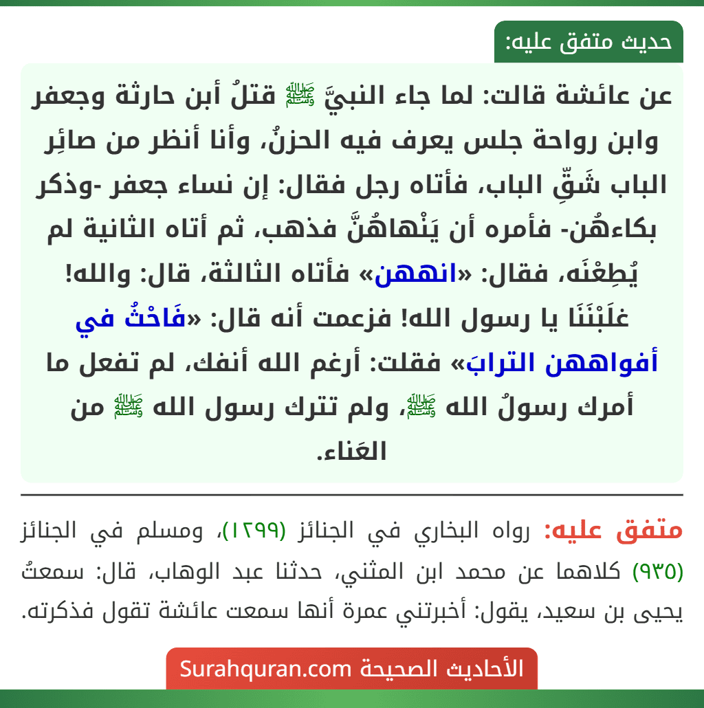 عن عائشة قالت: لما جاء النبيَّ ﷺ قتلُ أبن حارثة وجعفر وابن رواحة جلس يعرف فيه الحزنُ، وأنا أنظر من صائِر الباب شَقِّ الباب، فأتاه رجل فقال: إن نساء جعفر -وذكر بكاءهُن- فأمره أن يَنْهاهُنَّ فذهب، ثم أتاه الثانية لم يُطِعْنَه، فقال: «انههن» فأتاه الثالثة، قال: والله! غلَبْنَنَا يا رسول الله! فزعمت أنه قال: «فَاحْثُ في أفواههن الترابَ» فقلت: أرغم الله أنفك، لم تفعل ما أمرك رسولُ الله ﷺ، ولم تترك رسول الله ﷺ من العَناء.