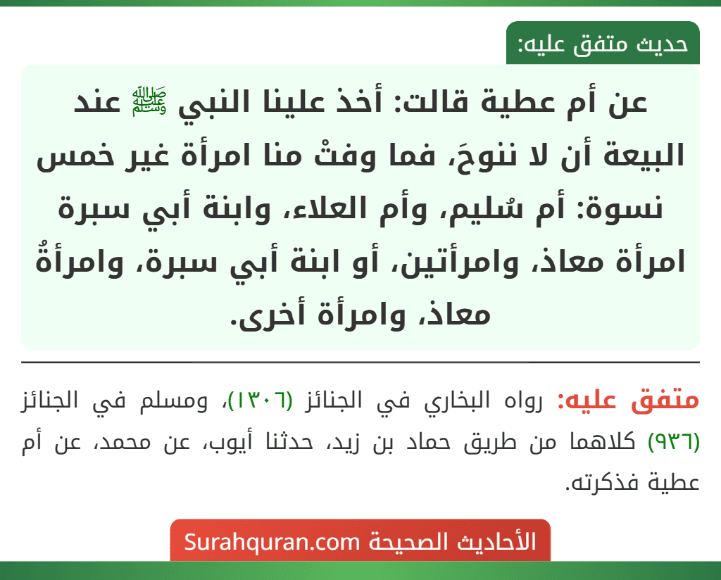 عن أم عطية قالت: أخذ علينا النبي ﷺ عند البيعة أن لا ننوحَ، فما وفتْ منا امرأة غير خمس نسوة: أم سُليم، وأم العلاء، وابنة أبي سبرة امرأة معاذ، وامرأتين، أو ابنة أبي سبرة، وامرأةُ معاذ، وامرأة أخرى.