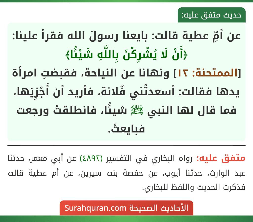 عن أمِّ عطية قالت: بايعنا رسولَ الله فقرأ علينا: ﴿أَنْ لَا يُشْرِكْنَ بِاللَّهِ شَيْئًا﴾
[الممتحنة: ١٢] ونهانا عن النياحة، فقبضتِ امرأة يدها فقالت: أسعدتْني فُلانة، فأريد أن أَجْزِيَها، فما قال لها النبي ﷺ شيئًا، فانطلقتْ ورجعت فبايعتْ.