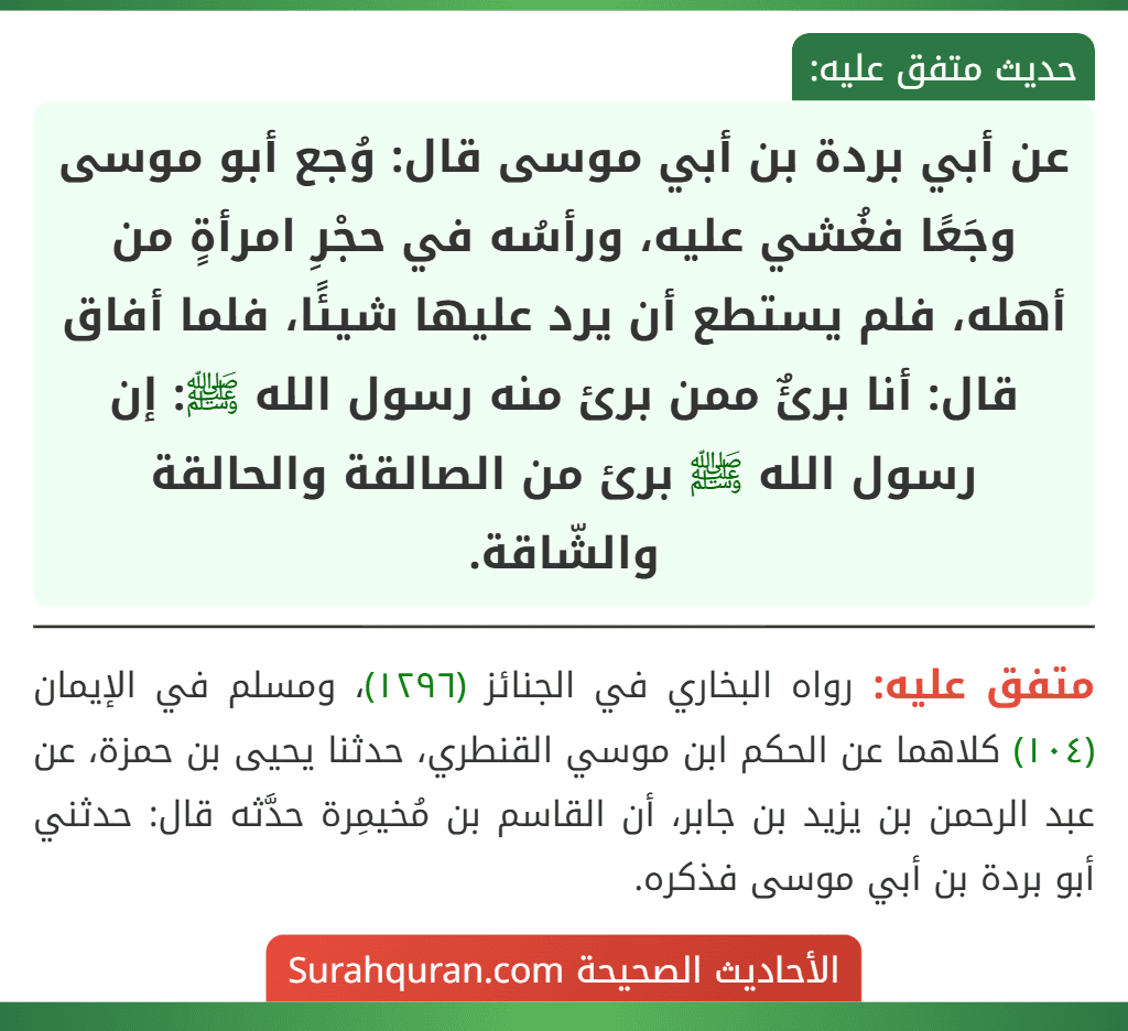 عن أبي بردة بن أبي موسى قال: وُجع أبو موسى وجَعًا فغُشي عليه، ورأسُه في حجْرِ امرأةٍ من أهله، فلم يستطع أن يرد عليها شيئًا، فلما أفاق قال: أنا برئٌ ممن برئ منه رسول الله ﷺ: إن رسول الله ﷺ برئ من الصالقة والحالقة والشّاقة.