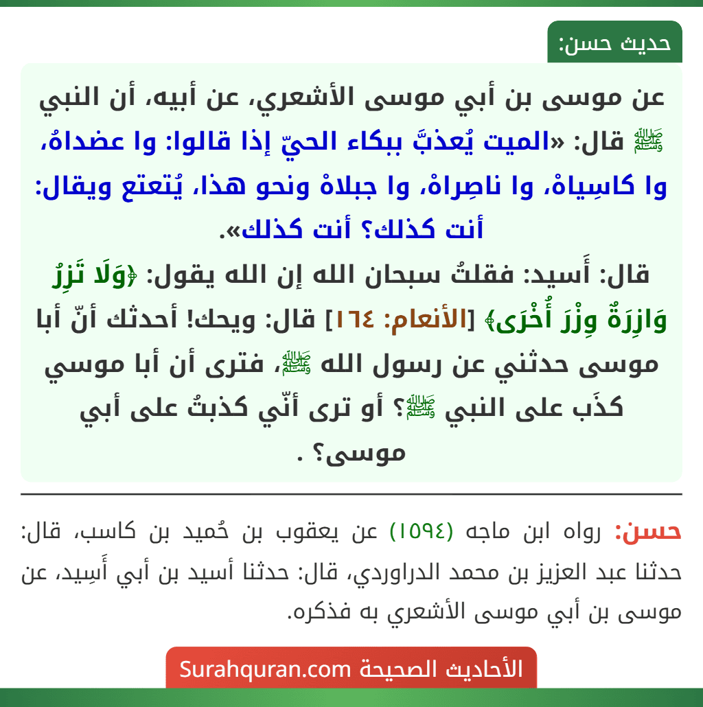 عن موسى بن أبي موسى الأشعري، عن أبيه، أن النبي ﷺ قال: «الميت يُعذبَّ ببكاء الحيّ إذا قالوا: وا عضداهُ، وا كاسِياهْ، وا ناصِراهْ، وا جبلاهْ ونحو هذا، يُتعتع ويقال: أنت كذلك؟ أنت كذلك».
قال: أَسيد: فقلتُ سبحان الله إن الله يقول: ﴿وَلَا تَزِرُ وَازِرَةٌ وِزْرَ أُخْرَى﴾ [الأنعام: ١٦٤] قال: ويحك! أحدثك أنّ أبا موسى حدثني عن رسول الله ﷺ، فترى أن أبا موسي كذَب على النبي ﷺ؟ أو ترى أنّي كذبتُ على أبي موسى؟ .