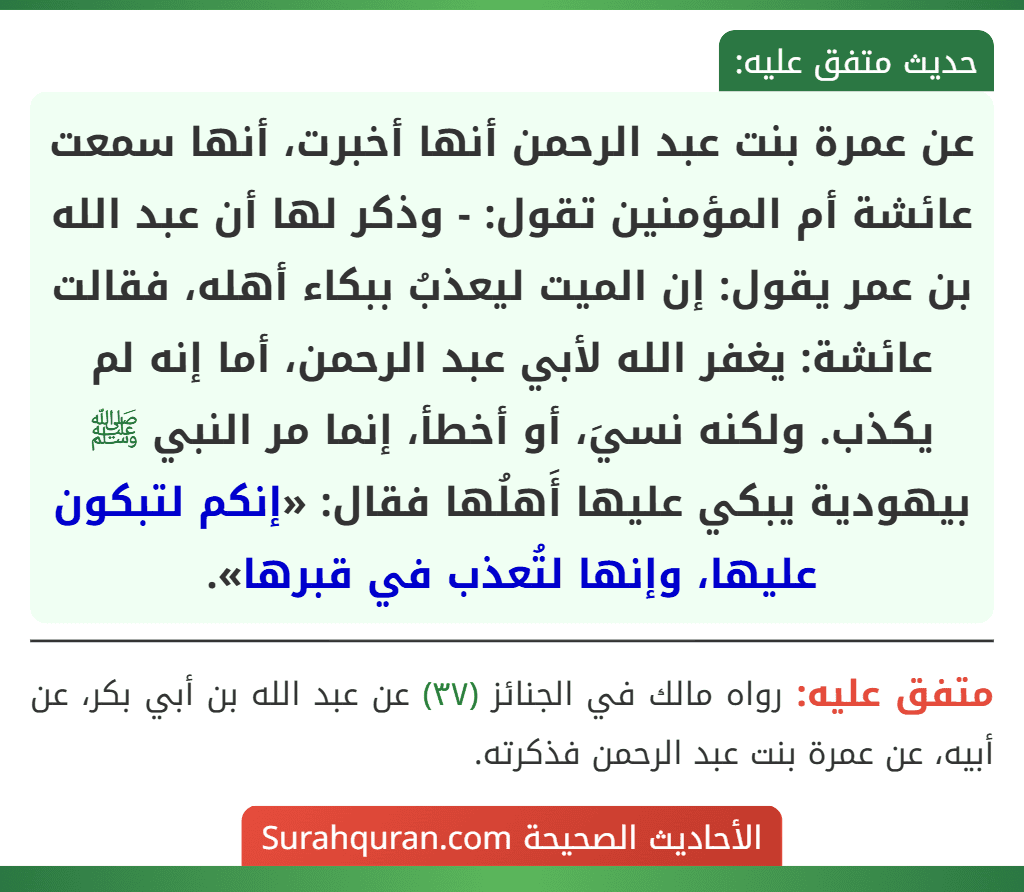 عن عمرة بنت عبد الرحمن أنها أخبرت، أنها سمعت عائشة أم المؤمنين تقول: - وذكر لها أن عبد الله بن عمر يقول: إن الميت ليعذبُ ببكاء أهله، فقالت عائشة: يغفر الله لأبي عبد الرحمن، أما إنه لم يكذب. ولكنه نسيَ، أو أخطأ، إنما مر النبي ﷺ بيهودية يبكي عليها أَهلُها فقال: «إنكم لتبكون عليها، وإنها لتُعذب في قبرها».