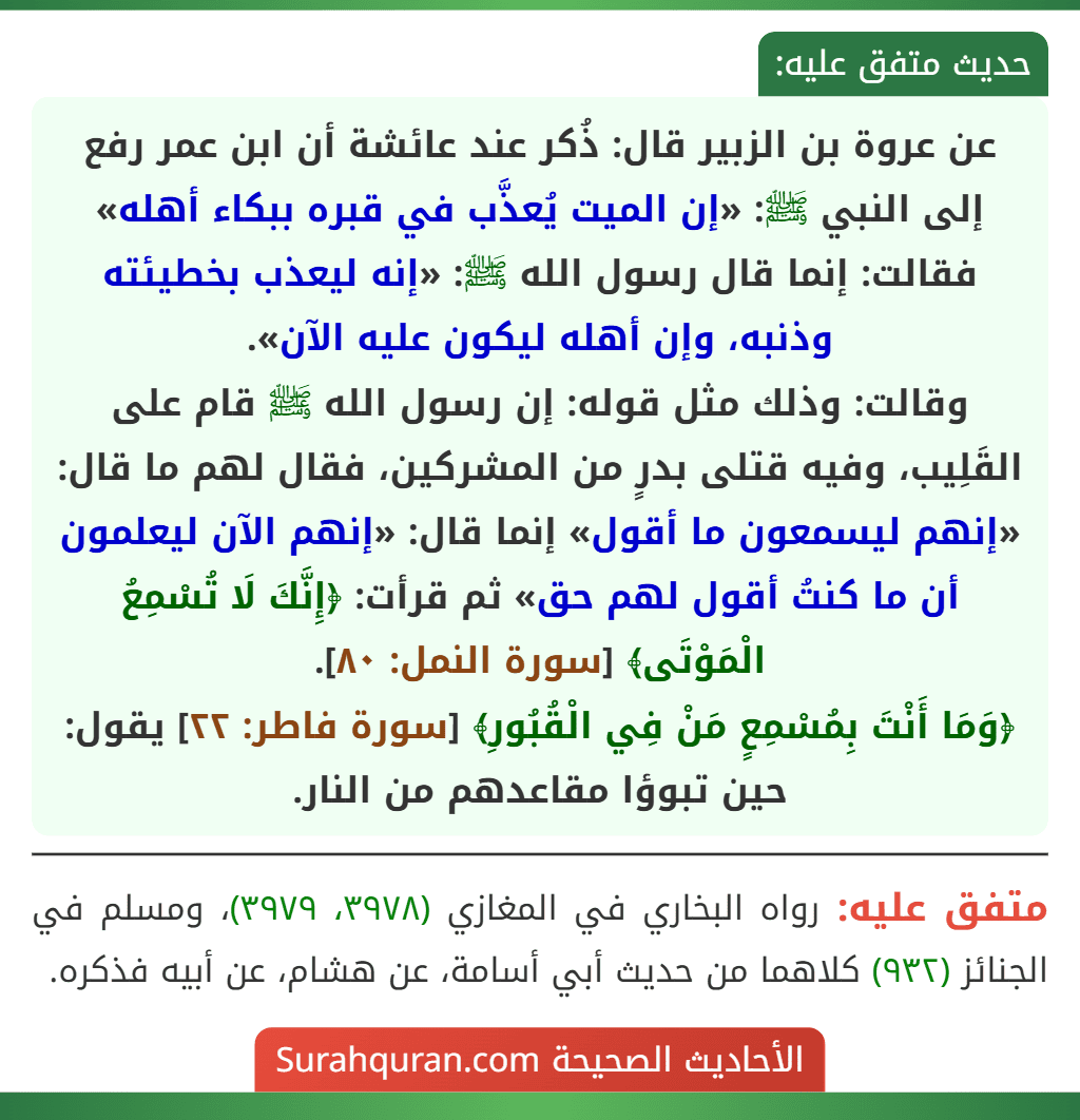 عن عروة بن الزبير قال: ذُكر عند عائشة أن ابن عمر رفع إلى النبي ﷺ: «إن الميت يُعذَّب في قبره ببكاء أهله» فقالت: إنما قال رسول الله ﷺ: «إنه ليعذب بخطيئته وذنبه، وإن أهله ليكون عليه الآن».
وقالت: وذلك مثل قوله: إن رسول الله ﷺ قام على القَلِيب، وفيه قتلى بدرٍ من المشركين، فقال لهم ما قال: «إنهم ليسمعون ما أقول» إنما قال: «إنهم الآن ليعلمون أن ما كنتُ أقول لهم حق» ثم قرأت: ﴿إِنَّكَ لَا تُسْمِعُ الْمَوْتَى﴾ [سورة النمل: ٨٠].
﴿وَمَا أَنْتَ بِمُسْمِعٍ مَنْ فِي الْقُبُورِ﴾ [سورة فاطر: ٢٢] يقول: حين تبوؤا مقاعدهم من النار.