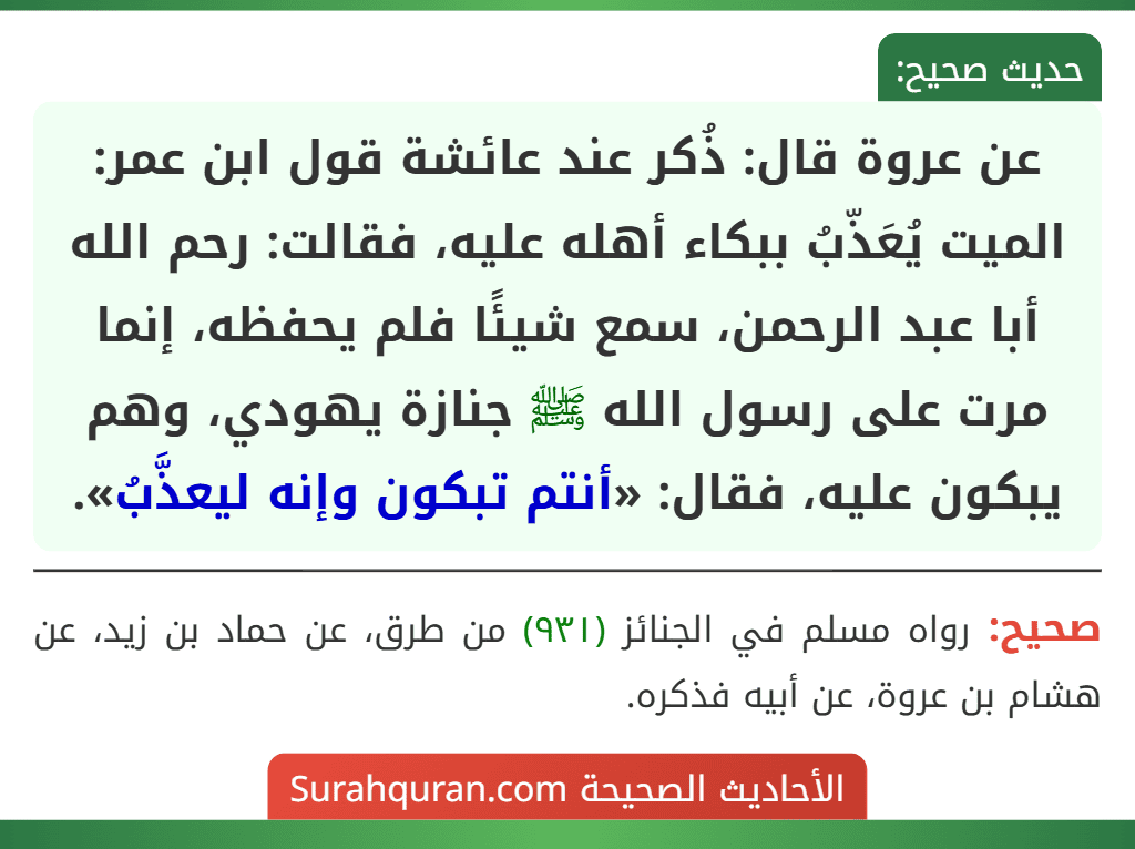 عن عروة قال: ذُكر عند عائشة قول ابن عمر: الميت يُعَذّبُ ببكاء أهله عليه، فقالت: رحم الله أبا عبد الرحمن، سمع شيئًا فلم يحفظه، إنما مرت على رسول الله ﷺ جنازة يهودي، وهم يبكون عليه، فقال: «أنتم تبكون وإنه ليعذَّبُ».