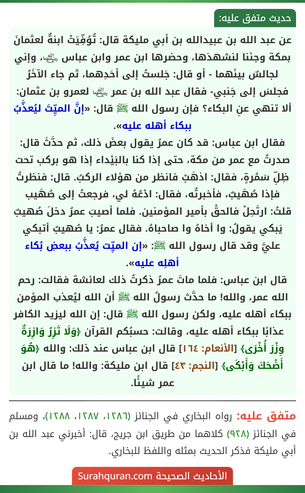 عن عبد الله بن عبيدالله بن أبي مليكة قال: تُوُفِّيَتْ ابنةٌ لعثمانَ بمكة وجئنا لنشهدَها، وحضرها ابن عمر وابن عباس ﵄، وإني لجالسٌ بينَهما - أو قال: جَلستُ إلى أحَدِهما، ثم جاء الآخَرُ فجلسَ إلى جَنبي- فقال عبد الله بن عمر ﵄ لعمرو بن عثمان: ألا تنهي عنِ البكاء؟ فإن رسول الله ﷺ قال: «إنَّ الميِّتَ ليُعذَّبُ ببكاء أهله عليه».
فقال ابن عباس: قد كان عمرُ يقول بعضَ ذلك، ثم حدَّثَ قال: صدرتُ مع عمر من مكة، حتى إذا كنا بالبَيْداء إذا هو بركب تحت ظِلِّ سَمُرةٍ، فقال: اذهَبْ فانظر من هؤلاء الركبُ. قال: فنظرتُ فإذا صُهَيبٌ، فأخبرتُه، فقال: ادْعُهُ لي، فرجعتُ إلى صُهَيب قلتُ: ارتَحِلْ فالحقْ بأمير المؤمنين. فلما أصيبَ عمرُ دخلَ صُهيبٌ يَبكي يقولُ: وا أخاهُ وا صاحباهُ. فقال عمرُ: يا صُهيبُ أتبكي عليَّ وقد قال رسول الله ﷺ: «إن الميِّت يُعذَّبُ ببعضِ بُكاء أهلِه عليه».
قال ابن عباس: فلما ماتَ عمرُ ذكرتُ ذلك لعائشة فقالت: رحم الله عمر، والله! ما حدَّث رسولُ الله ﷺ أن الله ليُعذب المؤمن ببكاء أهله عليه، ولكن رسول الله ﷺ قال: إن الله ليزيد الكافر عذابًا ببكاء أهله عليه، وقالت: حسبُكم القرآن ﴿وَلَا تَزِرُ وَازِرَةٌ وِزْرَ أُخْرَى﴾ [الأنعام: ١٦٤] قال ابن عباس عند ذلك: والله ﴿هُوَ أَضْحَكَ وَأَبْكَى﴾ [النجم: ٤٣] قال ابن مليكة: والله! ما قال ابن عمر شيئًا.