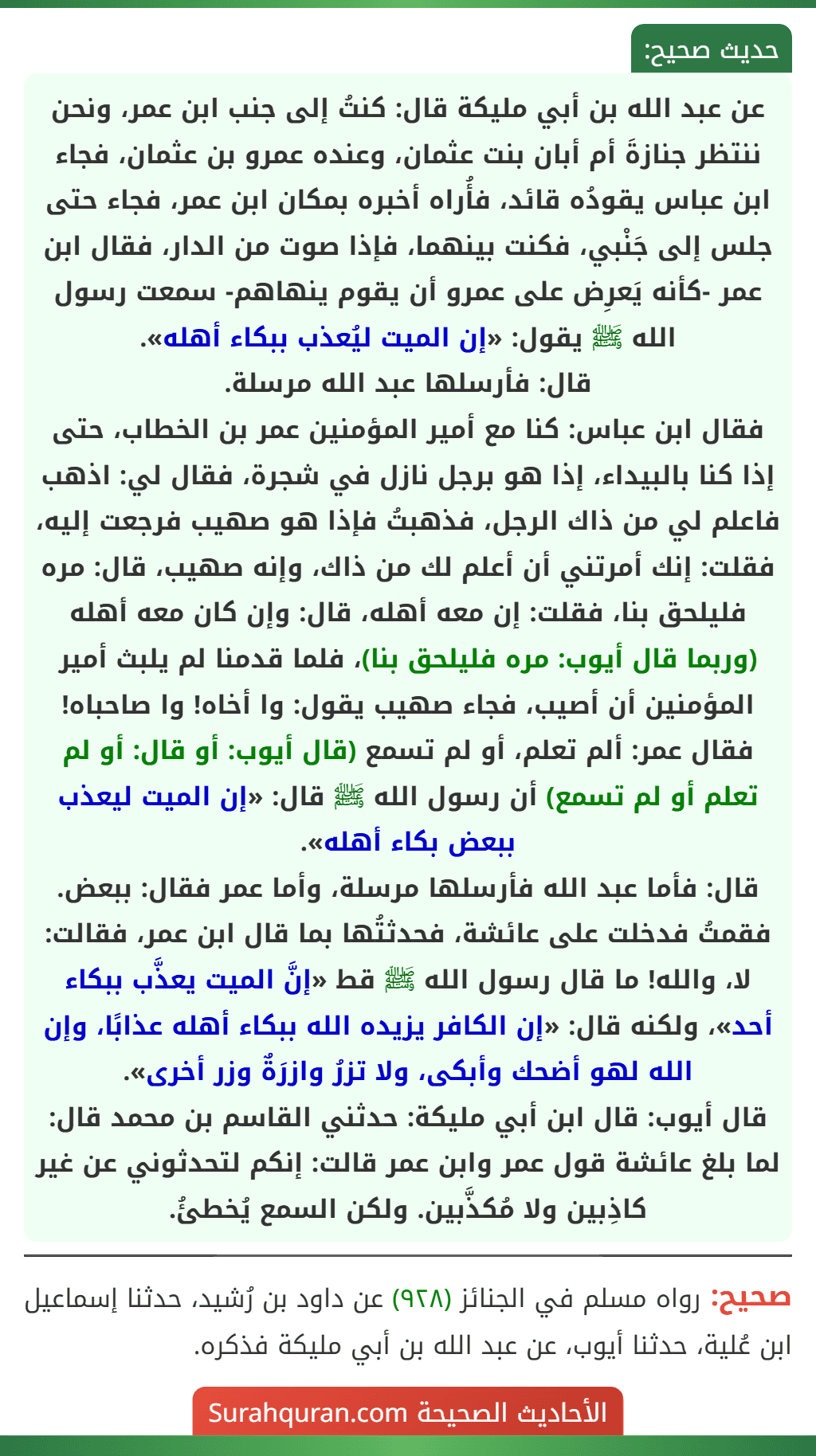 عن عبد الله بن أبي مليكة قال: كنتُ إلى جنب ابن عمر، ونحن ننتظر جنازةَ أم أبان بنت عثمان، وعنده عمرو بن عثمان، فجاء ابن عباس يقودُه قائد، فأُراه أخبره بمكان ابن عمر، فجاء حتى جلس إلى جَنْبي، فكنت بينهما، فإذا صوت من الدار، فقال ابن عمر -كأنه يَعرِض على عمرو أن يقوم ينهاهم- سمعت رسول الله ﷺ يقول: «إن الميت ليُعذب ببكاء أهله».
قال: فأرسلها عبد الله مرسلة.
فقال ابن عباس: كنا مع أمير المؤمنين عمر بن الخطاب، حتى إذا كنا بالبيداء، إذا هو برجل نازل في شجرة، فقال لي: اذهب فاعلم لي من ذاك الرجل، فذهبتُ فإذا هو صهيب فرجعت إليه، فقلت: إنك أمرتني أن أعلم لك من ذاك، وإنه صهيب، قال: مره فليلحق بنا، فقلت: إن معه أهله، قال: وإن كان معه أهله (وربما قال أيوب: مره فليلحق بنا)، فلما قدمنا لم يلبث أمير المؤمنين أن أصيب، فجاء صهيب يقول: وا أخاه! وا صاحباه! فقال عمر: ألم تعلم، أو لم تسمع (قال أيوب: أو قال: أو لم تعلم أو لم تسمع) أن رسول الله ﷺ قال: «إن الميت ليعذب ببعض بكاء أهله».
قال: فأما عبد الله فأرسلها مرسلة، وأما عمر فقال: ببعض.
فقمتُ فدخلت على عائشة، فحدثتُها بما قال ابن عمر، فقالت: لا، والله! ما قال رسول الله ﷺ قط «إنَّ الميت يعذَّب ببكاء أحد»، ولكنه قال: «إن الكافر يزيده الله ببكاء أهله عذابًا، وإن الله لهو أضحك وأبكى، ولا تزرُ وازرَةٌ وزر أخرى».
قال أيوب: قال ابن أبي مليكة: حدثني القاسم بن محمد قال: لما بلغ عائشة قول عمر وابن عمر قالت: إنكم لتحدثوني عن غير كاذِبين ولا مُكذَّبين. ولكن السمع يُخطئُ.