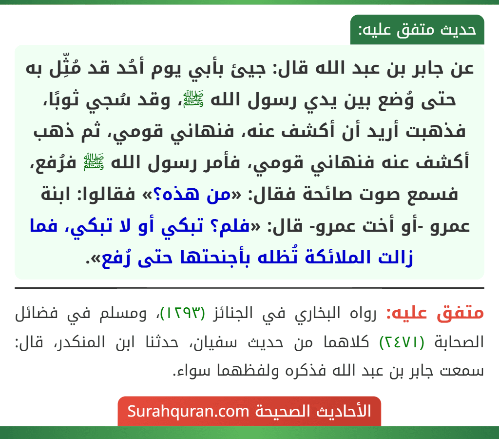 عن جابر بن عبد الله قال: جيئ بأبي يوم أحُد قد مُثِّل به حتى وُضع بين يدي رسول الله ﷺ، وقد سُجي ثوبًا، فذهبت أريد أن أكشف عنه، فنهاني قومي، ثم ذهب أكشف عنه فنهاني قومي، فأمر رسول الله ﷺ فرُفع، فسمع صوت صائحة فقال: «من هذه؟» فقالوا: ابنة عمرو -أو أخت عمرو- قال: «فلم؟ تبكي أو لا تبكي، فما زالت الملائكة تُظله بأجنحتها حتى رُفع».
