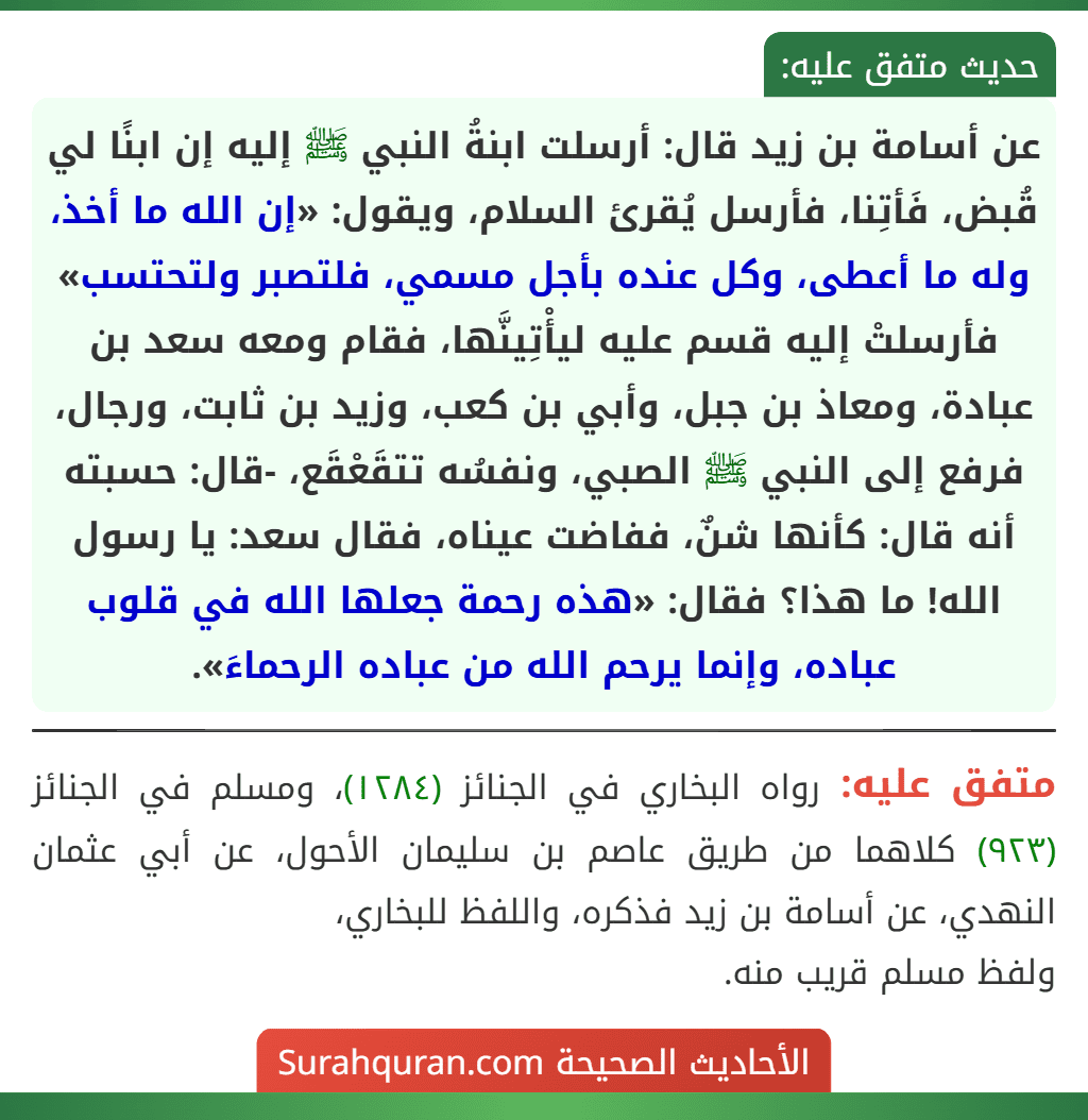 عن أسامة بن زيد قال: أرسلت ابنةُ النبي ﷺ إليه إن ابنًا لي قُبض، فَأتِنا، فأرسل يُقرئ السلام، ويقول: «إن الله ما أخذ، وله ما أعطى، وكل عنده بأجل مسمي، فلتصبر ولتحتسب» فأرسلتْ إليه قسم عليه ليأْتِينَّها، فقام ومعه سعد بن عبادة، ومعاذ بن جبل، وأبي بن كعب، وزيد بن ثابت، ورجال، فرفع إلى النبي ﷺ الصبي، ونفسُه تتقَعْقَع، -قال: حسبته أنه قال: كأنها شنٌ، ففاضت عيناه، فقال سعد: يا رسول الله! ما هذا؟ فقال: «هذه رحمة جعلها الله في قلوب عباده، وإنما يرحم الله من عباده الرحماءَ». عن أسامة بن زيد قال: أرسلت ابنةُ النبي ﷺ إليه إن ابنًا لي قُبض، فَأتِنا، فأرسل يُقرئ السلام، ويقول: «إن الله ما أخذ، وله ما أعطى، وكل عنده بأجل مسمي، فلتصبر ولتحتسب» فأرسلتْ إليه قسم عليه ليأْتِينَّها، فقام ومعه سعد بن عبادة، ومعاذ بن جبل، وأبي بن كعب، وزيد بن ثابت، ورجال، فرفع إلى النبي ﷺ الصبي، ونفسُه تتقَعْقَع، -قال: حسبته أنه قال: كأنها شنٌ، ففاضت عيناه، فقال سعد: يا رسول الله! ما هذا؟ فقال: «هذه رحمة جعلها الله في قلوب عباده، وإنما يرحم الله من عباده الرحماءَ».