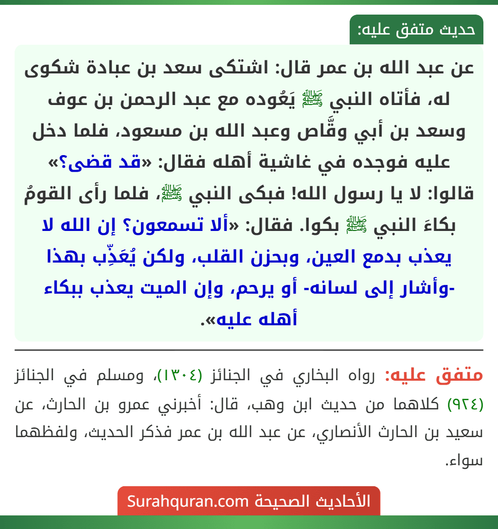 عن عبد الله بن عمر قال: اشتكى سعد بن عبادة شكوى له، فأتاه النبي ﷺ يَعُوده مع عبد الرحمن بن عوف وسعد بن أبي وقَّاص وعبد الله بن مسعود، فلما دخل عليه فوجده في غاشية أهله فقال: «قد قضى؟» قالوا: لا يا رسول الله! فبكى النبي ﷺ، فلما رأى القومُ بكاءَ النبي ﷺ بكوا. فقال: «ألا تسمعون؟ إن الله لا يعذب بدمع العين، وبحزن القلب، ولكن يُعَذِّب بهذا -وأشار إلى لسانه- أو يرحم، وإن الميت يعذب ببكاء أهله عليه».