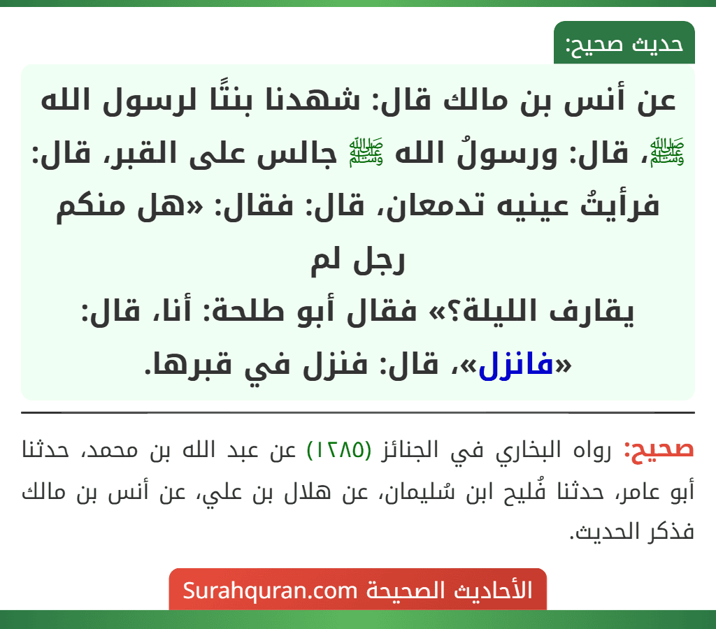 عن أنس بن مالك قال: شهدنا بنتًا لرسول الله ﷺ، قال: ورسولُ الله ﷺ جالس على القبر، قال: فرأيتُ عينيه تدمعان، قال: فقال: «هل منكم رجل لم
يقارف الليلة؟» فقال أبو طلحة: أنا، قال: «فانزل»، قال: فنزل في قبرها.