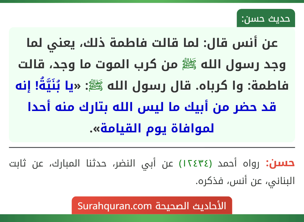عن أنس قال: لما قالت فاطمة ذلك، يعني لما وجد رسول الله ﷺ من كرب الموت ما وجد، قالت فاطمة: وا كرباه. قال رسول الله ﷺ: «يا بُنَيَّةُ! إنه قد حضر من أبيك ما ليس الله بتارك منه أحدا لموافاة يوم القيامة».