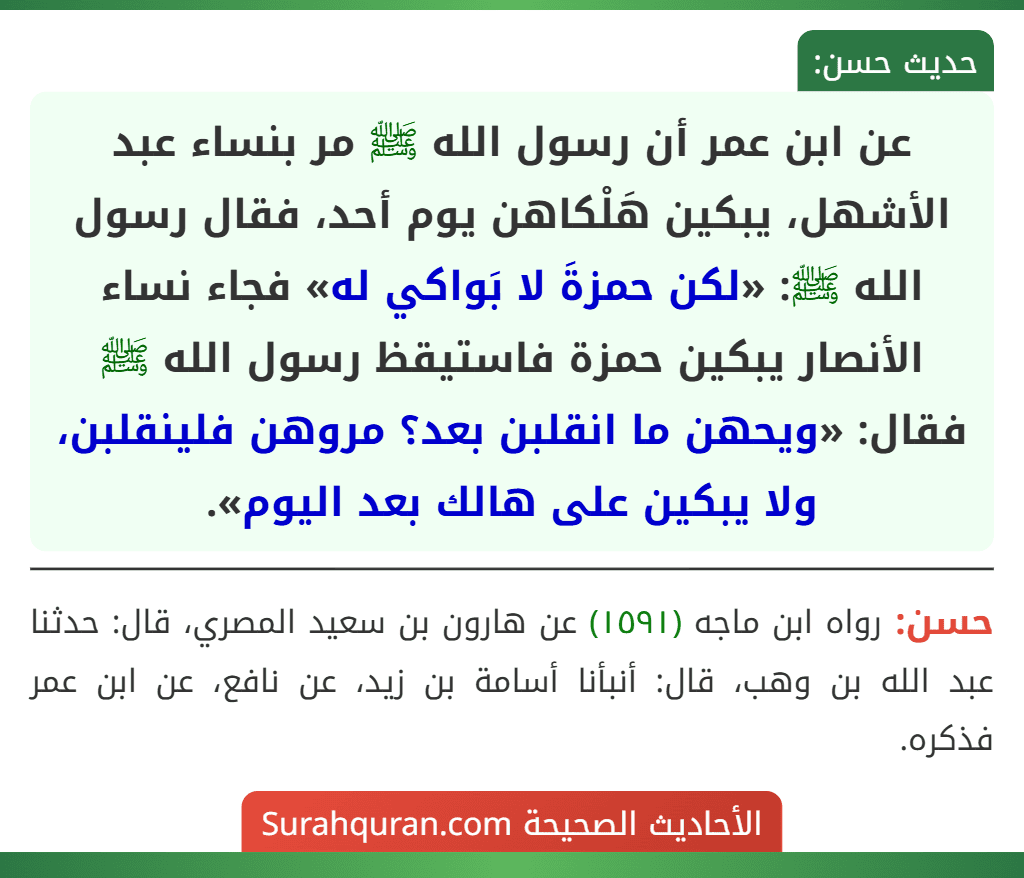 عن ابن عمر أن رسول الله ﷺ مر بنساء عبد الأشهل، يبكين هَلْكاهن يوم أحد، فقال رسول الله ﷺ: «لكن حمزةَ لا بَواكي له» فجاء نساء الأنصار يبكين حمزة فاستيقظ رسول الله ﷺ فقال: «ويحهن ما انقلبن بعد؟ مروهن فلينقلبن، ولا يبكين على هالك بعد اليوم».
