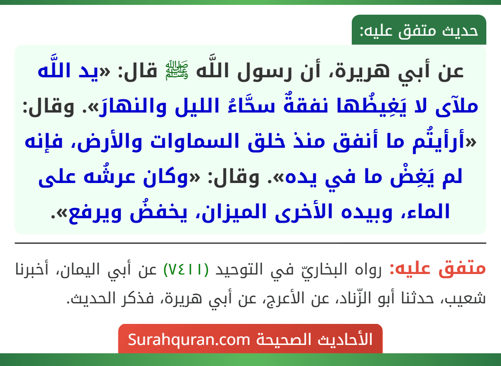 عن أبي هريرة، أن رسول اللَّه ﷺ قال: «يد اللَّه ملآى لا يَغِيظُها نفقةٌ سحَّاءُ الليل والنهارَ». وقال: «أرأيتُم ما أنفق منذ خلق السماوات والأرض، فإنه لم يَغِضْ ما في يده». وقال: «وكان عرشُه على الماء، وبيده الأخرى الميزان، يخفضُ ويرفع».