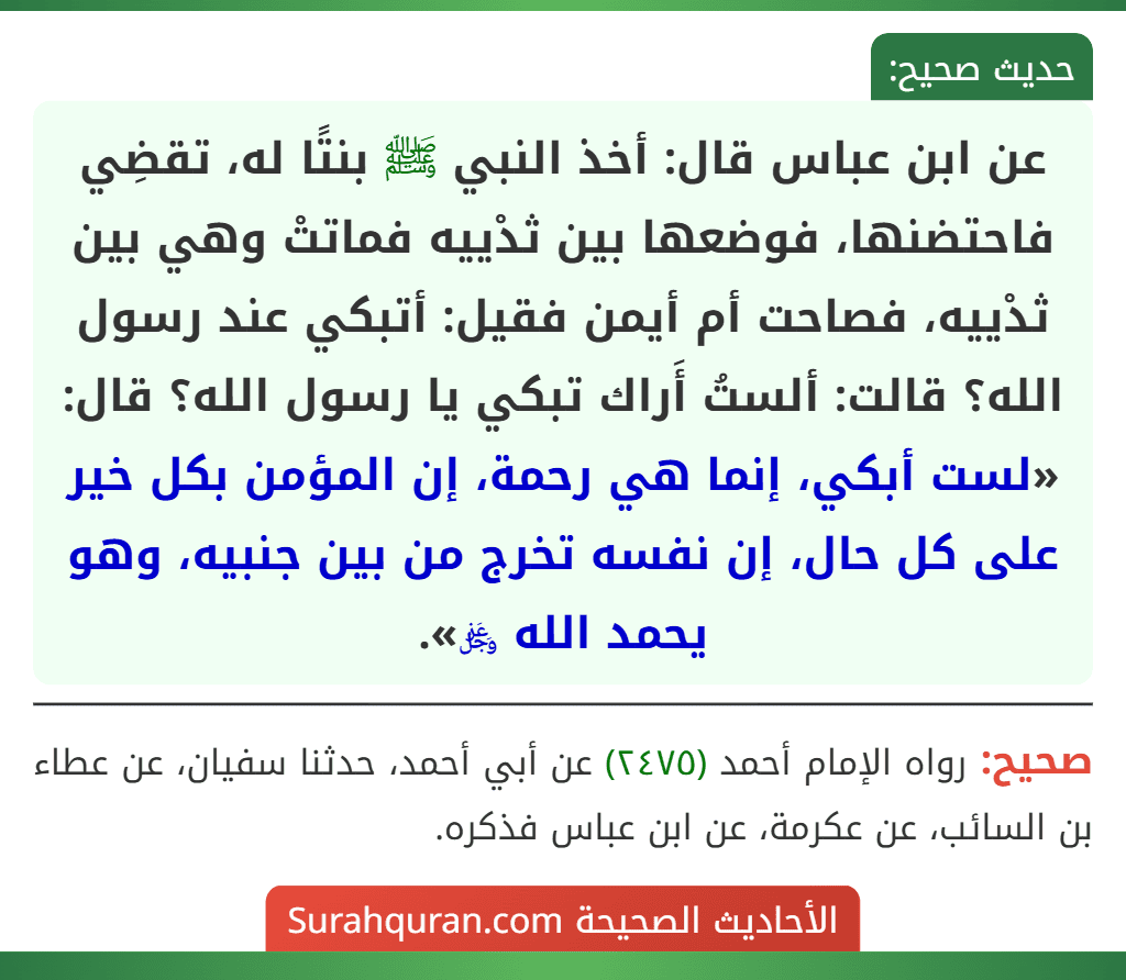 عن ابن عباس قال: أخذ النبي ﷺ بنتًا له، تقضِي فاحتضنها، فوضعها بين ثدْييه فماتتْ وهي بين ثدْييه، فصاحت أم أيمن فقيل: أتبكي عند رسول الله؟ قالت: ألستُ أَراك تبكي يا رسول الله؟ قال: «لست أبكي، إنما هي رحمة، إن المؤمن بكل خير على كل حال، إن نفسه تخرج من بين جنبيه، وهو يحمد الله ﷿».