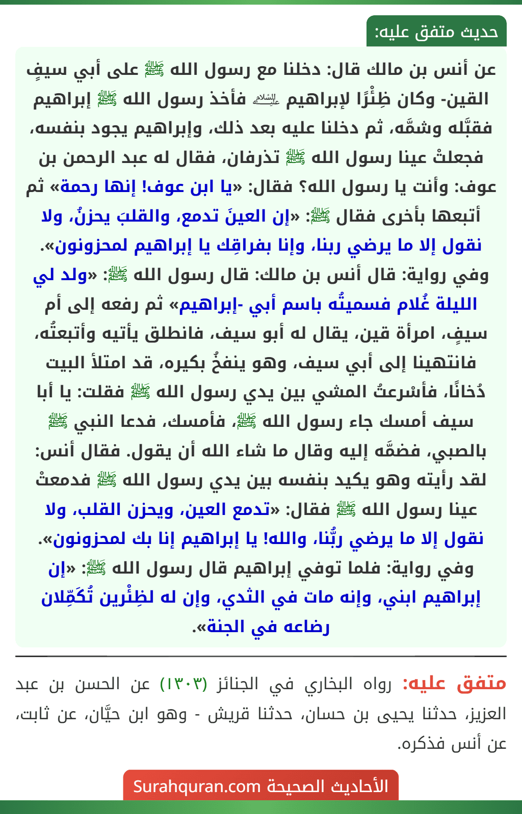 عن أنس بن مالك قال: دخلنا مع رسول الله ﷺ على أبي سيفٍ القين- وكان ظِئْرًا لإبراهيم ﵇ فأخذ رسول الله ﷺ إبراهيم فقبَّله وشمَّه، ثم دخلنا عليه بعد ذلك، وإبراهيم يجود بنفسه، فجعلتْ عينا رسول الله ﷺ تذرفان، فقال له عبد الرحمن بن عوف: وأنت يا رسول الله؟ فقال: «يا ابن عوف! إنها رحمة» ثم أتبعها بأخرى فقال ﷺ: «إن العينَ تدمع، والقلبَ يحزنُ، ولا نقول إلا ما يرضي ربنا، وإنا بفراقِك يا إبراهيم لمحزونون».
وفي رواية: قال أنس بن مالك: قال رسول الله ﷺ: «ولد لي الليلة غُلام فسميتُه باسم أبي -إبراهيم» ثم رفعه إلى أم سيفٍ، امرأة قين، يقال له أبو سيف، فانطلق يأتيه وأتبعتُه، فانتهينا إلى أبي سيف، وهو ينفخُ بكيره، قد امتلأ البيت دُخانًا، فأسْرعتُ المشي بين يدي رسول الله ﷺ فقلت: يا أبا سيف أمسك جاء رسول الله ﷺ، فأمسك، فدعا النبي ﷺ بالصبي، فضمَّه إليه وقال ما شاء الله أن يقول. فقال أنس: لقد رأيته وهو يكيد بنفسه بين يدي رسول الله ﷺ فدمعتْ عينا رسول الله ﷺ فقال: «تدمع العين، ويحزن القلب، ولا نقول إلا ما يرضي ربُّنا، والله! يا إبراهيم إنا بك لمحزونون».
وفي رواية: فلما توفي إبراهيم قال رسول الله ﷺ: «إن إبراهيم ابني، وإنه مات في الثدي، وإن له لظِئْرين تُكَمِّلان رضاعه في الجنة». عن أنس بن مالك قال: دخلنا مع رسول الله ﷺ على أبي سيفٍ القين- وكان ظِئْرًا لإبراهيم ﵇ فأخذ رسول الله ﷺ إبراهيم فقبَّله وشمَّه، ثم دخلنا عليه بعد ذلك، وإبراهيم يجود بنفسه، فجعلتْ عينا رسول الله ﷺ تذرفان، فقال له عبد الرحمن بن عوف: وأنت يا رسول الله؟ فقال: «يا ابن عوف! إنها رحمة» ثم أتبعها بأخرى فقال ﷺ: «إن العينَ تدمع، والقلبَ يحزنُ، ولا نقول إلا ما يرضي ربنا، وإنا بفراقِك يا إبراهيم لمحزونون».
وفي رواية: قال أنس بن مالك: قال رسول الله ﷺ: «ولد لي الليلة غُلام فسميتُه باسم أبي -إبراهيم» ثم رفعه إلى أم سيفٍ، امرأة قين، يقال له أبو سيف، فانطلق يأتيه وأتبعتُه، فانتهينا إلى أبي سيف، وهو ينفخُ بكيره، قد امتلأ البيت دُخانًا، فأسْرعتُ المشي بين يدي رسول الله ﷺ فقلت: يا أبا سيف أمسك جاء رسول الله ﷺ، فأمسك، فدعا النبي ﷺ بالصبي، فضمَّه إليه وقال ما شاء الله أن يقول. فقال أنس: لقد رأيته وهو يكيد بنفسه بين يدي رسول الله ﷺ فدمعتْ عينا رسول الله ﷺ فقال: «تدمع العين، ويحزن القلب، ولا نقول إلا ما يرضي ربُّنا، والله! يا إبراهيم إنا بك لمحزونون».
وفي رواية: فلما توفي إبراهيم قال رسول الله ﷺ: «إن إبراهيم ابني، وإنه مات في الثدي، وإن له لظِئْرين تُكَمِّلان رضاعه في الجنة».