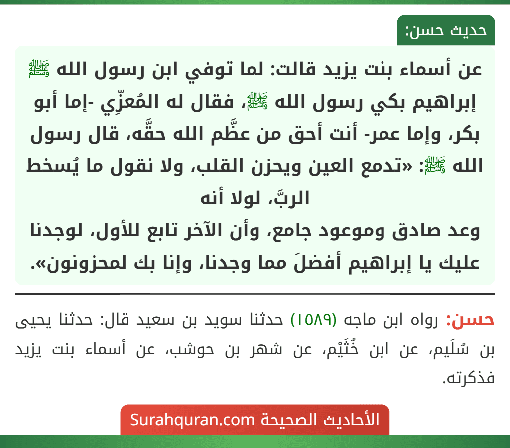 عن أسماء بنت يزيد قالت: لما توفي ابن رسول الله ﷺ إبراهيم بكي رسول الله ﷺ، فقال له المُعزِّي -إما أبو بكر، وإما عمر- أنت أحق من عظَّم الله حقَّه، قال رسول الله ﷺ: «تدمع العين ويحزن القلب، ولا نقول ما يُسخط الربَّ، لولا أنه
وعد صادق وموعود جامع، وأن الآخر تابع للأول، لوجدنا عليك يا إبراهيم أفضلَ مما وجدنا، وإنا بك لمحزونون». عن أسماء بنت يزيد قالت: لما توفي ابن رسول الله ﷺ إبراهيم بكي رسول الله ﷺ، فقال له المُعزِّي -إما أبو بكر، وإما عمر- أنت أحق من عظَّم الله حقَّه، قال رسول الله ﷺ: «تدمع العين ويحزن القلب، ولا نقول ما يُسخط الربَّ، لولا أنه
وعد صادق وموعود جامع، وأن الآخر تابع للأول، لوجدنا عليك يا إبراهيم أفضلَ مما وجدنا، وإنا بك لمحزونون».