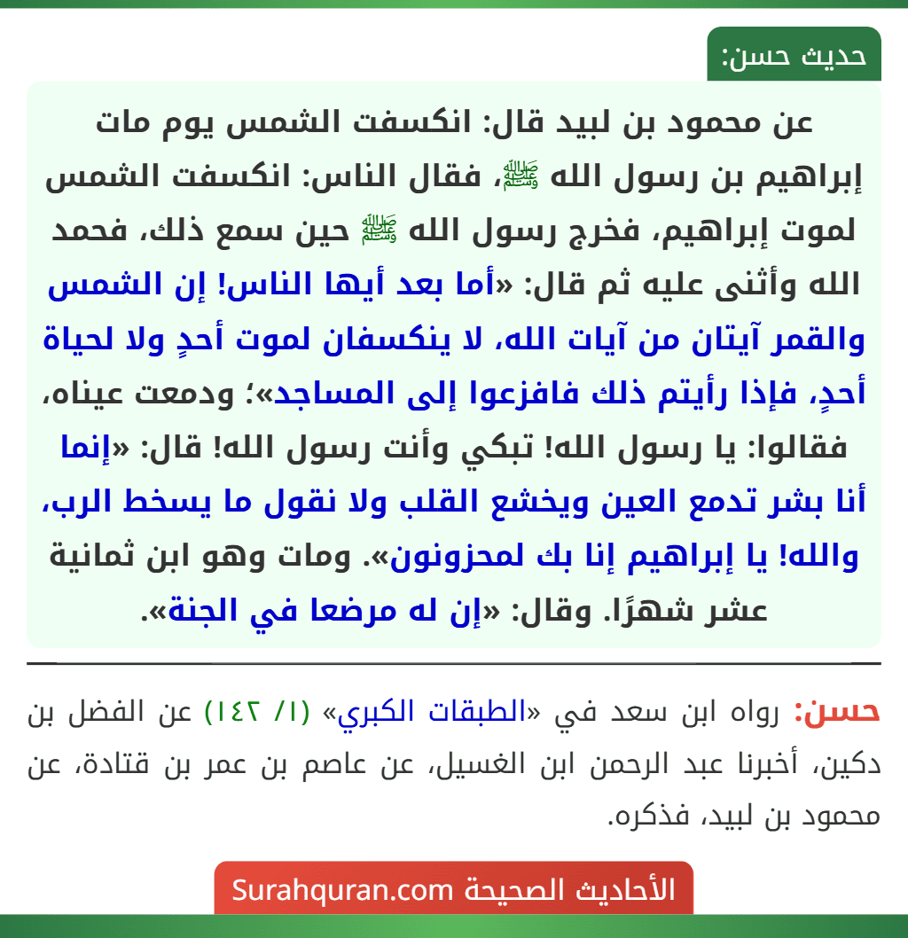 عن محمود بن لبيد قال: انكسفت الشمس يوم مات إبراهيم بن رسول الله ﷺ، فقال الناس: انكسفت الشمس لموت إبراهيم، فخرج رسول الله ﷺ حين سمع ذلك، فحمد الله وأثنى عليه ثم قال: «أما بعد أيها الناس! إن الشمس والقمر آيتان من آيات الله، لا ينكسفان لموت أحدٍ ولا لحياة أحدٍ، فإذا رأيتم ذلك فافزعوا إلى المساجد»؛ ودمعت عيناه، فقالوا: يا رسول الله! تبكي وأنت رسول الله! قال: «إنما أنا بشر تدمع العين ويخشع القلب ولا نقول ما يسخط الرب، والله! يا إبراهيم إنا بك لمحزونون». ومات وهو ابن ثمانية عشر شهرًا. وقال: «إن له مرضعا في الجنة». عن محمود بن لبيد قال: انكسفت الشمس يوم مات إبراهيم بن رسول الله ﷺ، فقال الناس: انكسفت الشمس لموت إبراهيم، فخرج رسول الله ﷺ حين سمع ذلك، فحمد الله وأثنى عليه ثم قال: «أما بعد أيها الناس! إن الشمس والقمر آيتان من آيات الله، لا ينكسفان لموت أحدٍ ولا لحياة أحدٍ، فإذا رأيتم ذلك فافزعوا إلى المساجد»؛ ودمعت عيناه، فقالوا: يا رسول الله! تبكي وأنت رسول الله! قال: «إنما أنا بشر تدمع العين ويخشع القلب ولا نقول ما يسخط الرب، والله! يا إبراهيم إنا بك لمحزونون». ومات وهو ابن ثمانية عشر شهرًا. وقال: «إن له مرضعا في الجنة».
