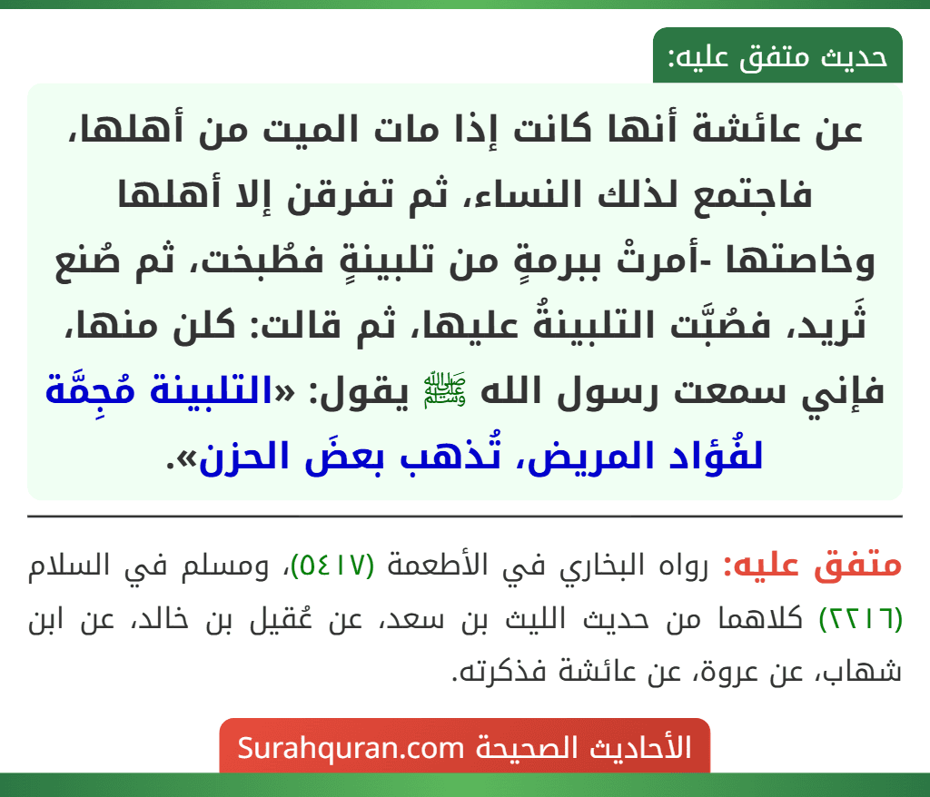 عن عائشة أنها كانت إذا مات الميت من أهلها، فاجتمع لذلك النساء، ثم تفرقن إلا أهلها وخاصتها -أمرتْ ببرمةٍ من تلبينةٍ فطُبخت، ثم صُنع ثَريد، فصُبَّت التلبينةُ عليها، ثم قالت: كلن منها، فإني سمعت رسول الله ﷺ يقول: «التلبينة مُجِمَّة لفُؤاد المريض، تُذهب بعضَ الحزن».