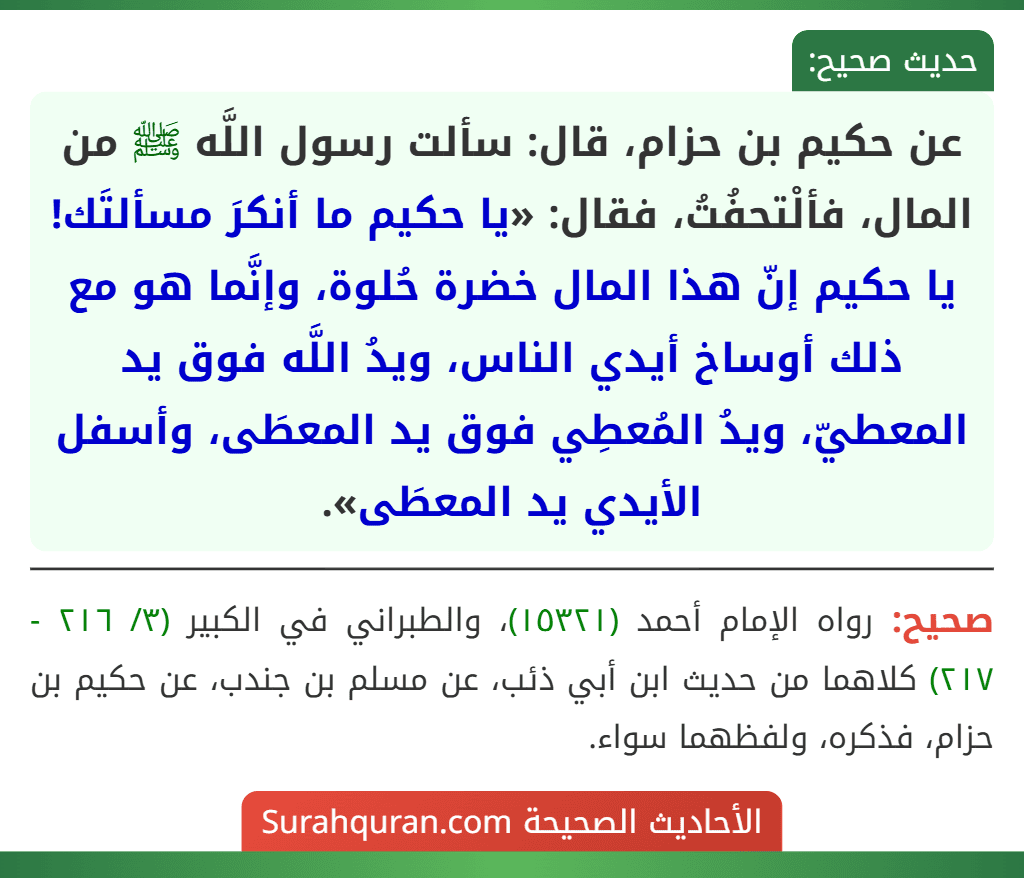 عن حكيم بن حزام، قال: سألت رسول اللَّه ﷺ من المال، فألْتحفُتُ، فقال: «يا حكيم ما أنكرَ مسألتَك! يا حكيم إنّ هذا المال خضرة حُلوة، وإنَّما هو مع ذلك أوساخ أيدي الناس، ويدُ اللَّه فوق يد المعطيّ، ويدُ المُعطِي فوق يد المعطَى، وأسفل الأيدي يد المعطَى».