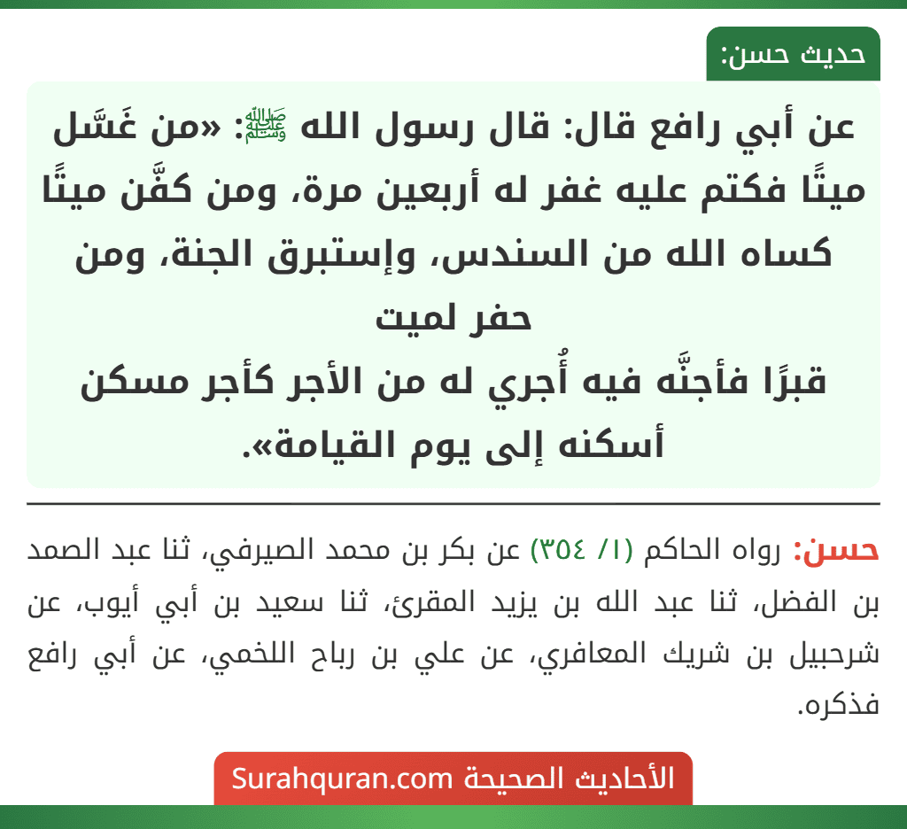 عن أبي رافع قال: قال رسول الله ﷺ: «من غَسَّل ميتًا فكتم عليه غفر له أربعين مرة، ومن كفَّن ميتًا كساه الله من السندس، وإستبرق الجنة، ومن حفر لميت
قبرًا فأجنَّه فيه أُجري له من الأجر كأجر مسكن أسكنه إلى يوم القيامة».