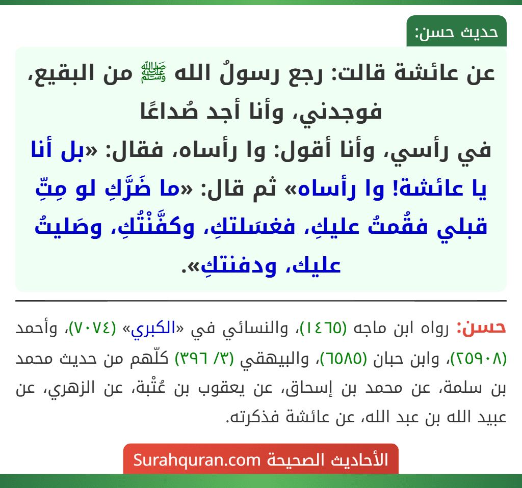 عن عائشة قالت: رجع رسولُ الله ﷺ من البقيع، فوجدني، وأنا أجد صُداعًا
في رأسي، وأنا أقول: وا رأساه، فقال: «بل أنا يا عائشة! وا رأساه» ثم قال: «ما ضَرَّكِ لو مِتِّ قبلي فقُمتُ عليكِ، فغسَلتكِ، وكفَّنْتُكِ، وصَليتُ عليك، ودفنتكِ».