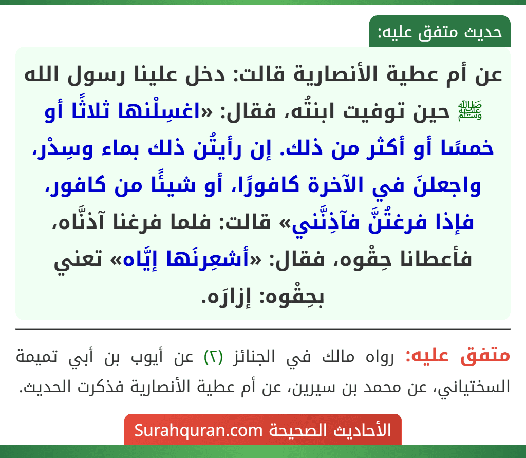 عن أم عطية الأنصارية قالت: دخل علينا رسول الله ﷺ حين توفيت ابنتُه، فقال: «اغسِلْنها ثلاثًا أو خمسًا أو أكثر من ذلك. إن رأيتُن ذلك بماء وسِدْر، واجعلنَ في الآخرة كافورًا، أو شيئًا من كافور، فإذا فرغتُنَّ فآذِنَّني» قالت: فلما فرغنا آذنَّاه، فأعطانا حِقْوه، فقال: «أشعِرنَها إيَّاه» تعني بحِقْوه: إزارَه.