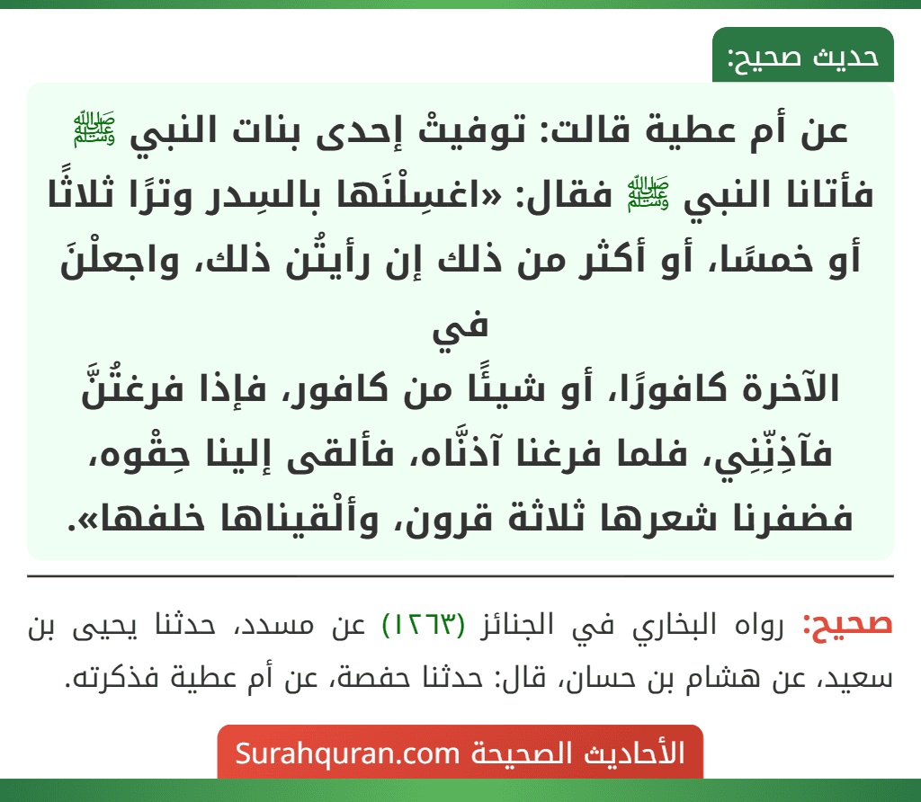 عن أم عطية قالت: توفيتْ إحدى بنات النبي ﷺ فأتانا النبي ﷺ فقال: «اغسِلْنَها بالسِدر وترًا ثلاثًا أو خمسًا، أو أكثر من ذلك إن رأيتُن ذلك، واجعلْنَ في
الآخرة كافورًا، أو شيئًا من كافور، فإذا فرغتُنَّ فآذِنِّنِي، فلما فرغنا آذنَّاه، فألقى إلينا حِقْوه، فضفرنا شعرها ثلاثة قرون، وألْقيناها خلفها».
