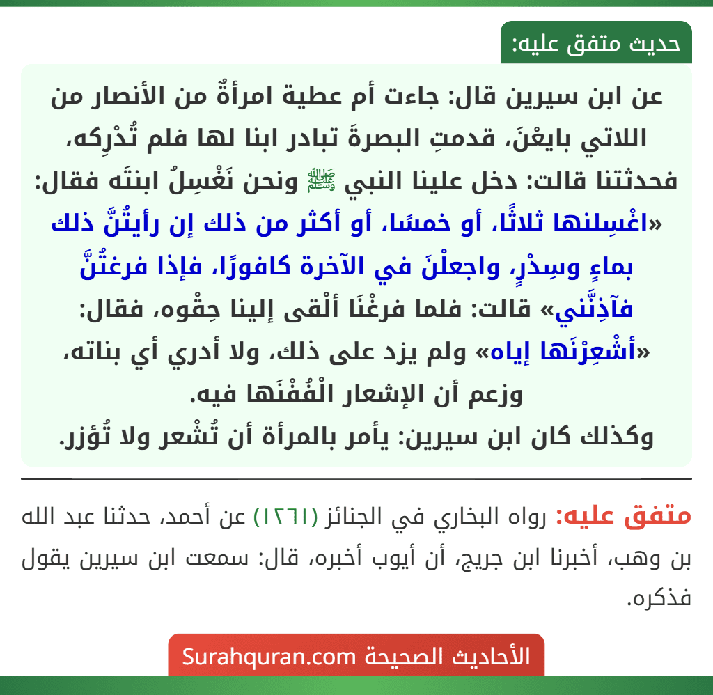 عن ابن سيرين قال: جاءت أم عطية امرأةٌ من الأنصار من اللاتي بايعْنَ، قدمتِ البصرةَ تبادر ابنا لها فلم تُدْرِكه، فحدثتنا قالت: دخل علينا النبي ﷺ ونحن نَغْسِلُ ابنتَه فقال: «اغْسِلنها ثلاثًا، أو خمسًا، أو أكثر من ذلك إن رأيتُنَّ ذلك بماءٍ وسِدْرٍ، واجعلْنَ في الآخرة كافورًا، فإذا فرغتُنَّ فآذِنَّني» قالت: فلما فرغْنَا ألْقى إلينا حِقْوه، فقال: «أشْعِرْنَها إياه» ولم يزد على ذلك، ولا أدري أي بناته، وزعم أن الإشعار الْفُفْنَها فيه.
وكذلك كان ابن سيرين: يأمر بالمرأة أن تُشْعر ولا تُؤزر.